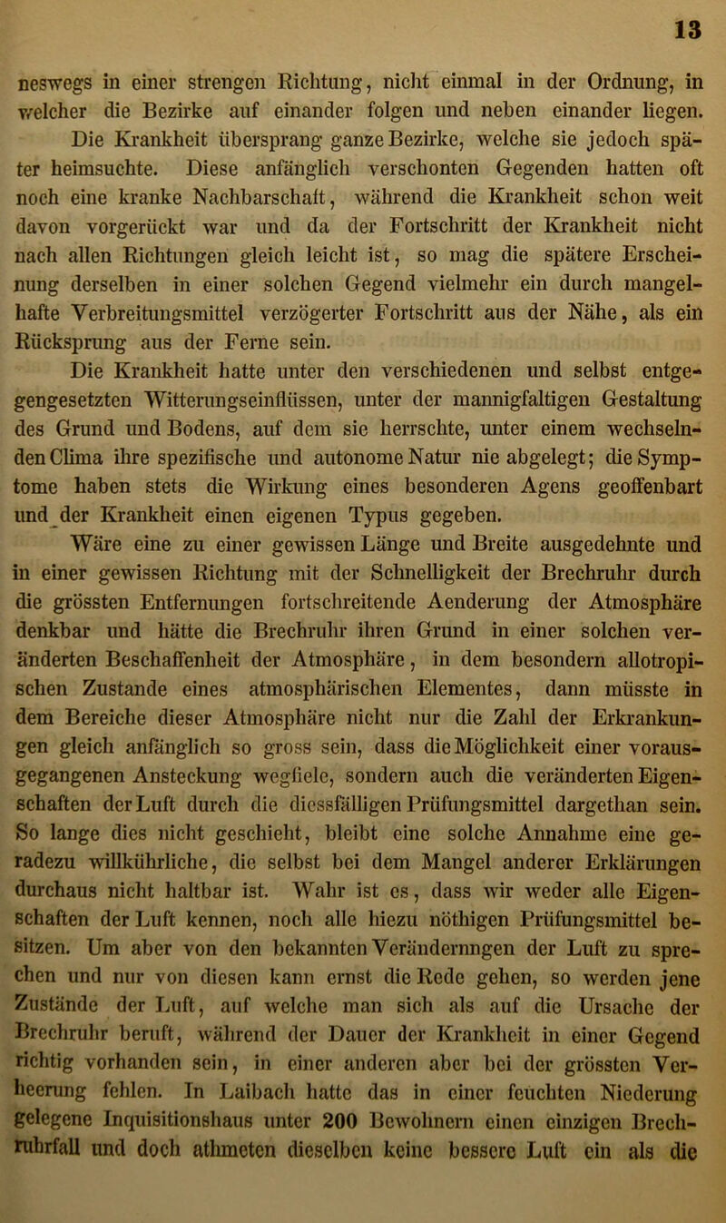 neswegs in einer strengen Richtung, nicht einmal in der Ordnung, in welcher die Bezirke auf einander folgen und neben einander liegen. Die Krankheit übersprang ganze Bezirke, welche sie jedoch spä- ter heimsuchte. Diese anfänglich verschonten Gegenden hatten oft noch eine kranke Nachbarschaft, während die Krankheit schon weit davon vorgerückt war und da der Fortschritt der Krankheit nicht nach allen Richtungen gleich leicht ist, so mag die spätere Erschei- nung derselben in einer solchen Gegend vielmehr ein durch mangel- hafte Verbreitungsmittel verzögerter Fortschritt aus der Nähe, als ein Riicksprung aus der Ferne sein. Die Krankheit hatte unter den verschiedenen und selbst entge- gengesetzten Witterungseinflüssen, unter der mannigfaltigen Gestaltung des Grund und Bodens, auf dem sie herrschte, unter einem wechseln- den Clima ihre spezifische und autonome Natur nie abgelegt; die Symp- tome haben stets die Wirkung eines besonderen Agens geoffenbart und der Krankheit einen eigenen Typus gegeben. Wäre eine zu einer gewissen Länge und Breite ausgedehnte und in einer gewissen Richtung mit der Schnelligkeit der Brechruhr durch die grössten Entfernungen fortschreitende Aenderung der Atmosphäre denkbar und hätte die Brechruhr ihren Grund in einer solchen ver- änderten Beschaffenheit der Atmosphäre, in dem besondern allotropi- schen Zustande eines atmosphärischen Elementes, dann müsste in dem Bereiche dieser Atmosphäre nicht nur die Zahl der Erkrankun- gen gleich anfänglich so gross sein, dass die Möglichkeit einer voraus- gegangenen Ansteckung wegfiele, sondern auch die veränderten Eigen- schaften der Luft durch die dicssfälligen Prüfungsmittel dargcthan sein. So lange dies nicht geschieht, bleibt eine solche Annahme eine ge- radezu willkührliche, die selbst bei dem Mangel anderer Erklärungen durchaus nicht haltbar ist. Wahr ist cs, dass wir weder alle Eigen- schaften der Luft kennen, noch alle hiezu nöthigen Prüfungsmittel be- sitzen. Um aber von den bekannten Verändernngen der Luft zu spre- chen und nur von diesen kann ernst die Rede gehen, so werden jene Zustände der Luft, auf Avelche man sich als auf die Ursache der Brechruhr beruft, während der Dauer der Krankheit in einer Gegend richtig vorhanden sein, in einer anderen aber bei der grössten Ver- heerung fehlen. In Laibach hatte das in einer feuchten Niederung gelegene Inquisitionshaus unter 200 Bewohnern einen einzigen Brecli- ruhrfall und doch athmeten dieselben keine bessere Luft ein als die