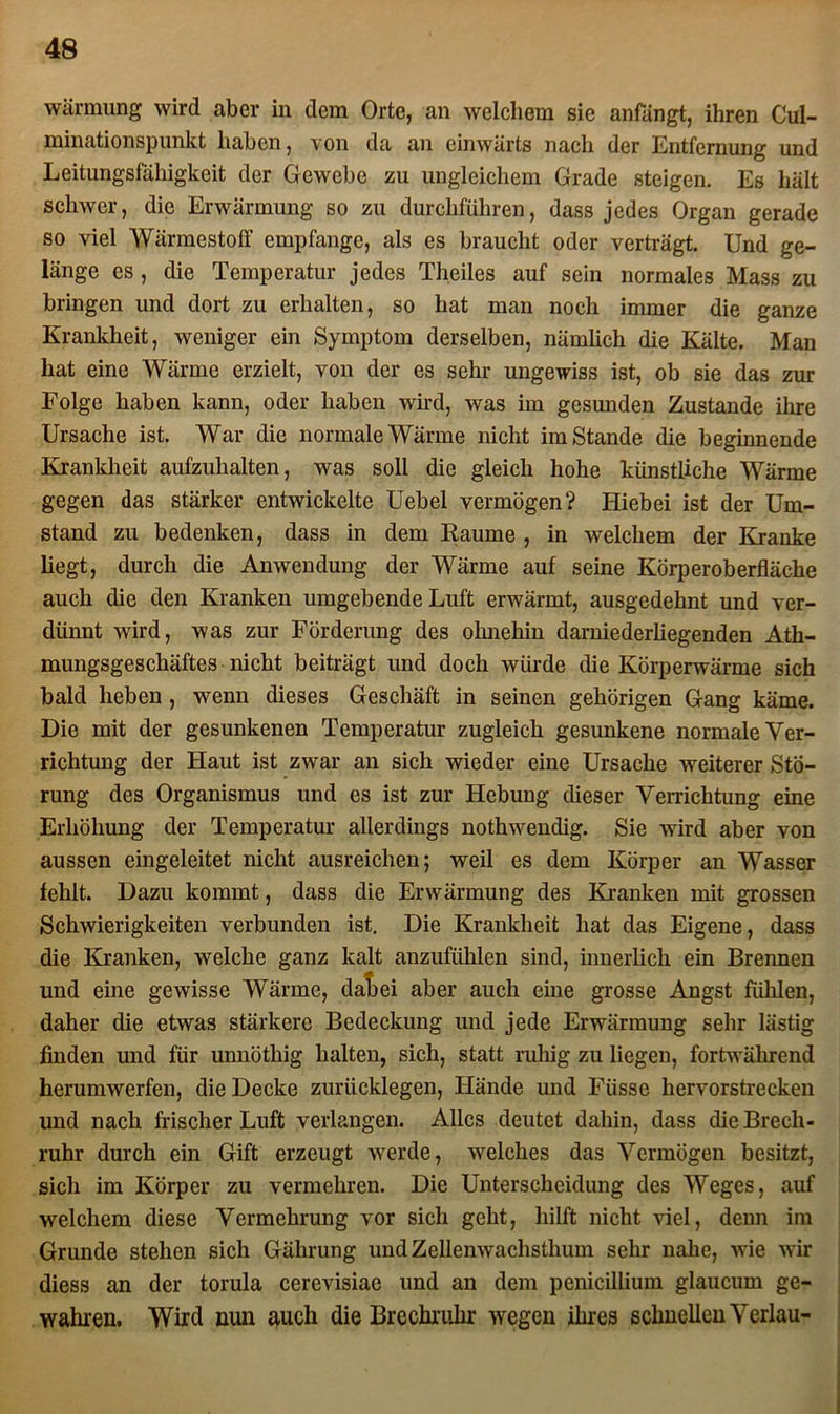 wärmung wird aber in dem Orte, an welchem sie anfängt, ihren Cul- minationspunkt haben, von da an einwärts nach der Entfernung und Leitungsfähigkeit der Gewebe zu ungleichem Grade steigen. Es hält schwer, die Erwärmung so zu durchführen, dass jedes Organ gerade so viel Wärmestoff empfange, als es braucht oder verträgt. Und ge- länge es , die Temperatur jedes Theiles auf sein normales Mass zu bringen und dort zu erhalten, so hat man noch immer die ganze Krankheit, weniger ein Symptom derselben, nämlich die Kälte. Man hat eine Wärme erzielt, von der es sehr ungewiss ist, ob sie das zur Folge haben kann, oder haben wird, was im gesunden Zustande ihre Ursache ist. War die normale Wärme nicht imstande die beginnende Krankheit aufzuhalten, was soll die gleich hohe künstliche Wärme gegen das stärker entwickelte Uebel vermögen? Hiebei ist der Um- stand zu bedenken, dass in dem Raume , in welchem der Kranke liegt, durch die Anwendung der Wärme auf seine Körperoberfläche auch die den Kranken umgebende Luft erwärmt, ausgedehnt und ver- dünnt wird, was zur Förderung des ohnehin darniederliegenden Ath- mungsgeschäftes nicht beiträgt und doch würde die Körperwärme sich bald heben , wenn dieses Geschäft in seinen gehörigen Gang käme. Die mit der gesunkenen Temperatur zugleich gesunkene normale Ver- richtung der Haut ist zwar an sich wieder eine Ursache weiterer Stö- rung des Organismus und es ist zur Hebung dieser Verrichtung eine Erhöhung der Temperatur allerdings nothwendig. Sie wird aber von aussen eingeleitet nicht ausreichen; weil es dem Körper an Wasser fehlt. Dazu kommt, dass die Erwärmung des Kranken mit grossen Schwierigkeiten verbunden ist. Die Krankheit hat das Eigene, dass die Kranken, welche ganz kalt anzufühlen sind, innerlich ein Brennen und eine gewisse Wärme, daLei aber auch eine grosse Angst fühlen, daher die etwas stärkere Bedeckung und jede Erwärmung sehr lästig finden und für unnöthig halten, sich, statt ruhig zu liegen, fortwährend herumwerfen, die Decke zurücklegen, Hände und Füsse hervorstrecken und nach frischer Luft verlangen. Alles deutet dahin, dass die Brech- ruhr durch ein Gift erzeugt werde, welches das Vermögen besitzt, sich im Körper zu vermehren. Die Unterscheidung des Weges, auf welchem diese Vermehrung vor sich geht, hilft nicht viel, denn im Grunde stehen sich Gährung und Zellenwachsthum sehr nahe, wie wir diess an der torula cerevisiae und an dem penicillium glaucum ge- wahren. Wird mm auch die Brechruhr wegen ihres schnellen Verlau-