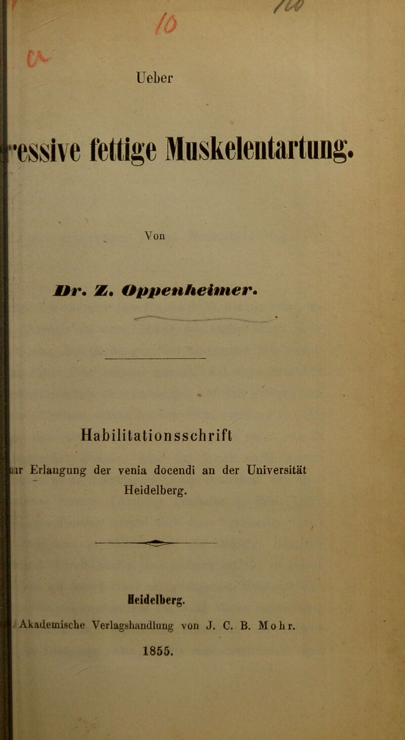 f V 1/ lieber min fettige Muskeleutartung Von Hr. Z. Oppenheimer. Habilitationsschrift ir Erlangung der venia docendi an der Universität Heidelberg. / Heidelberg. Akademische Verlagshandlung von J. C. B. M o h r. 1855.