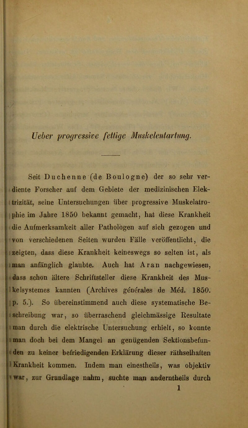 Ueber progressive fettige Muskelentartung. Seit Duchenne (de Boulogne) der so sehr ver- diente Forscher auf dem Gebiete der medizinischen Elek- trizität, seine Untersuchungen über progressive Muskelatro- phie im Jahre 1850 bekannt gemacht, hat diese Krankheit die Aufmerksamkeit aller Pathologen auf sich gezogen und von verschiedenen Seiten wurden Fälle veröffentlicht, die zeigten, dass diese Krankheit keineswegs so selten ist, als man anfänglich glaubte. Auch hat Aran nachgewiesen, dass schon ältere Schriftsteller diese Krankheit des Mus- kelsystemes kannten (Archives generales de Möd. 1850. p. 5.). So übereinstimmend auch diese systematische Be- schreibung war, so überraschend gleichmässige Resultate man durch die elektrische Untersuchung erhielt, so konnte man doch bei dem Mangel an genügenden Sektionsbefun- den zu keiner befriedigenden Erklärung dieser räthselhaften • Krankheit kommen. Indem man einestheils, was objektiv ' war, zur Grundlage nahm, suchte man anderntheils durch 1