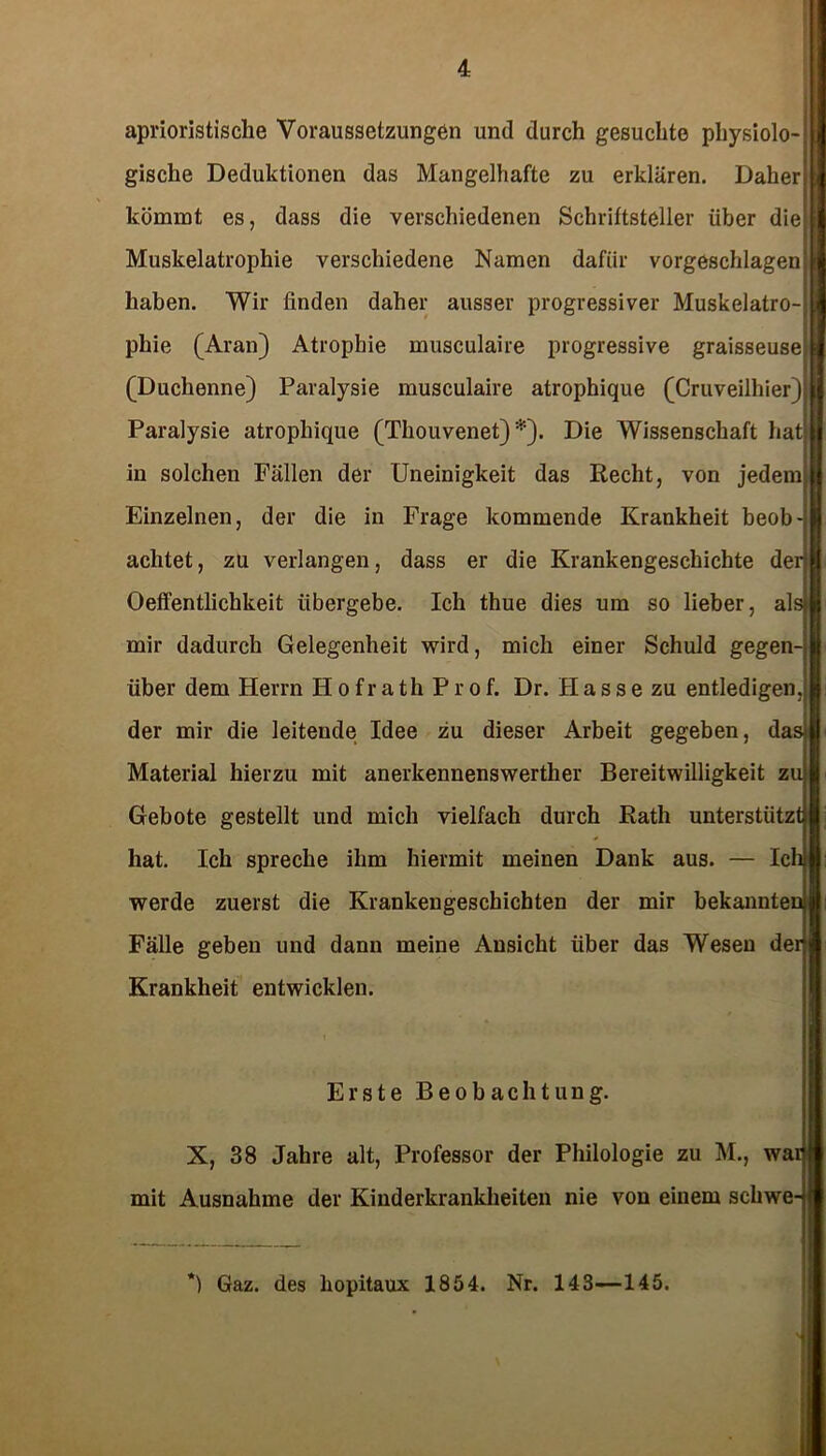 aprioristisclie Voraussetzungen und durch gesuchte physiolo- gische Deduktionen das Mangelhafte zu erklären. Daher! kömmt es, dass die verschiedenen Schriftsteller über die' Muskelatrophie verschiedene Namen dafür vorgeschlagen; haben. Wir finden daher ausser progressiver Muskelatro-j pliie (Aran) Atrophie musculaire progressive graisseuse (Duchenne) Paralysie musculaire atrophique (Cruveilhier) Paralysie atrophique (Thouvenet) *). Die Wissenschaft hati in solchen Pallen der Uneinigkeit das Recht, von jedem; Einzelnen, der die in Frage kommende Krankheit beob- achtet, zu verlangen, dass er die Krankengeschichte der) Oeffentlichkeit übergebe. Ich thue dies um so lieber, als! mir dadurch Gelegenheit wird, mich einer Schuld gegen-, über dem Herrn H ofr ath Prof. Dr. Hasse zu entledigen der mir die leitende Idee zu dieser Arbeit gegeben, dasji Material hierzu mit anerkennenswerther Bereitwilligkeit zu» Gebote gestellt und mich vielfach durch Rath unterstützt! hat. Ich spreche ihm hiermit meinen Dank aus. — Ich) werde zuerst die Krankengeschichten der mir bekannten! Fälle geben und dann meine Ansicht über das Wesen der Krankheit entwicklen. Erste Beobachtung. X, 38 Jahre alt, Professor der Philologie zu M., war mit Ausnahme der Kinderkrankheiten nie von einem schwe- *) Gaz. des hopitaux 1854. Nr. 143—145.