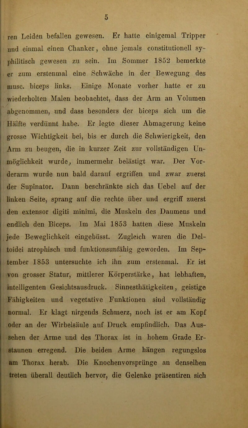 0 ren Leiden befallen gewesen. Er hatte einigeraal Tripper und einmal einen Chanker, ohne jemals constitutionell sy- philitisch gewesen zu sein. Im Sommer 1852 bemerkte er zum erstenmal eine Schwäche in der Bewegung des niusc. biceps links. Einige Monate vorher hatte er zu wiederholten Malen beobachtet, dass der Arm an Volumen abgenommen, und dass besonders der biceps sich um die Hälfte verdünnt habe. Er legte dieser Abmagerung keine grosse Wichtigkeit bei, bis er durch die Schwierigkeit, den Arm zu beugen, die in kurzer Zeit zur vollständigen Un- möglichkeit wurde, immermehr belästigt war. Der Vor- derarm wurde nun bald darauf ergriffen und zwar zuerst der Supinator. Dann beschränkte sich das Uebel auf der linken Seite, sprang auf die rechte über und ergriff zuerst den extensor digiti minimi, die Muskeln des Daumens und endlich den Biceps. Im Mai 1853 hatten diese Muskeln I jede Beweglichkeit eingebüsst. Zugleich waren die Del- toidei atrophisch und funktionsunfähig geworden. Im Sep- tember 1853 untersuchte ich ihn zum erstenmal. Er ist von grosser Statur, mittlerer Körperstärke, hat lebhaften, intelligenten Gesichtsausdruck. Sinnesthätigkeiten, geistige Fähigkeiten und vegetative Funktionen sind vollständig normal. Er klagt nirgends Schmerz, noch ist er am Kopf oder an der Wirbelsäule auf Druck empfindlich. Das Aus- sehen der Arme und des Thorax ist in hohem Grade Er- staunen erregend. Die beiden Arme hängen regungslos am Thorax herab. Die Ivnochenvorsprünge an denselben treten überall deutlich hervor, die Gelenke präsentiren sich