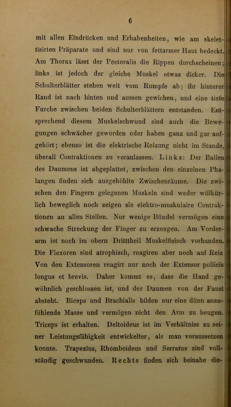 mit allen Eindrücken und Erhabenheiten, wie am skelet tisirten Präparate und sind nur von fettarmer Haut bedeckt. Am Thorax lässt der Pectoralis die Rippen durchscheinen; links ist jedoch der gleiche Muskel etwas dicker. Die Schulterblätter stehen weit vom Rumpfe ab; ihr hinterer Rand ist nach hinten und aussen gewichen, und eine tiefe Furche zwischen beiden Schulterblättern entstanden. Ent- sprechend diesem Muskelschwund sind auch die Bewe gungen schwächer geworden oder haben ganz und gar auf- gehört; ebenso ist die elektrische Reizung nicht im Stande, überall Contraktionen zu veranlassen. Links: Der Ballen des Daumens ist abgeplattet, zwischen den einzelnen Pha- langen finden sich ausgehöhlte Zwischenräume. Die zwi- schen den Fingern gelegenen Muskeln sind weder willkür- lich beweglich noch zeigen sie elektro-muskulaire Contrak- tionen an allen Stellen. Nur wenige Bündel vermögen eine schwache Streckung der Finger zu erzeugen. Am Vorder- arm ist noch im obern Dritttheil Muskelfleisch vorhanden. Die Flexoren sind atrophisch, reagiren aber noch auf Reiz Von den Extensoren reagirt nur noch der Extensor pollicis longus et brevis. Daher kommt es, dass die Hand ge- wöhnlich geschlossen ist, und der Daumen von der Faust absteht. Biceps und Brachialis bilden nur eine dünn anzu- fühlende Masse und vermögen nicht den Arm zu beugen. Triceps ist erhalten. Deltoideus ist im Verhältniss zu sei- ner Leistungsfähigkeit entwickelter, als man voraussetzen konnte. Trapezius, Rhomboideus und Serratus sind voll ständig geschwunden. Rechts finden sich beinahe die