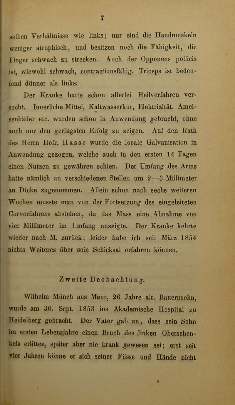selben Verhältnisse wie links; nur sind die Handmuskeln weniger atrophisch, und besitzen noch die Fähigkeit, die Finger schwach zu strecken. Auch der Opponens pollicis ist, wiewohl schwach, contractionsfähig. Triceps ist bedeu- tend dünner als links: Der Kranke hatte schon allerlei Heilverfahren ver- sucht. Innerliche Mittel, Kaltwasserkur, Elektrizität, Amei- senbäder etc. wurden schon in Anwendung gebracht, ohne auch nur den geringsten Erfolg zu zeigen. Auf den Rath des Herrn Hofr. Hasse wurde die locale Galvanisation in Anwendung gezogen, welche auch in den ersten 14 Tagen einen Nutzen zu gewähren schien. Der Umfang des Arms hatte nämlich an verschiedenen Stellen um 2—3 Millimeter an Dicke zugenommen. Allein schon nach sechs weiteren Wochen musste man von der Fortsetzung des eingeleiteten Curverfahrens abstehen, da das Mass eine Abnahme von vier Millimeter im Umfang anzeigte. Der Kranke kehrte wieder nach M. zurück; leider habe ich seit März 1854 nichts Weiteres über sein Schicksal erfahren können. Zweite Beobachtung. Wilhelm Münch aus Maur, 26 Jahre alt, Bauernsohn, wurde am 30. Sept. 1853 ins Akademische Hospital zu Heidelberg gebracht. Der Vater gab an, dass sein Sohn im ersten Lebensjahre einen Bruch des linken Oberschen- kels erlitten, später aber nie krank gewesen sei; erst seit vier Jahren könne er sich seiner Füssc und Hände nicht *