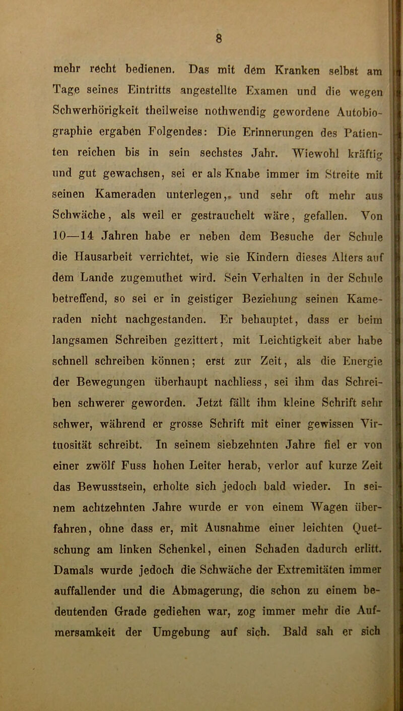mehr recht bedienen. Das mit dem Kranken selbst am Tage seines Eintritts angestellte Examen und die wegen Schwerhörigkeit theilweise nothwendig gewordene Autobio- graphie ergaben Folgendes: Die Erinnerungen des Patien- ten reichen bis in sein sechstes Jahr. Wiewohl kräftig und gut gewachsen, sei er als Knabe immer im Streite mit seinen Kameraden unterlegen,, und sehr oft mehr aus Schwäche, als weil er gestrauchelt wäre, gefallen. Von 10—14 Jahren habe er neben dem Besuche der Schule die Hausarbeit verrichtet, wie sie Kindern dieses Alters auf dem Lande zugemuthet wird. Sein Verhalten in der Schule betreffend, so sei er in geistiger Beziehung seinen Kame- raden nicht nachgestanden. Er behauptet, dass er beim langsamen Schreiben gezittert, mit Leichtigkeit aber habe schnell schreiben können; erst zur Zeit, als die Energie der Bewegungen überhaupt nachliess, sei ihm das Schrei- ben schwerer geworden. Jetzt fällt ihm kleine Schrift sehr schwer, während er grosse Schrift mit einer gewissen Vir- tuosität schreibt. In seinem siebzehnten Jahre fiel er von einer zwölf Fuss hohen Leiter herab, verlor auf kurze Zeit das Bewusstsein, erholte sich jedoch bald wieder. In sei- nem achtzehnten Jahre wurde er von einem Wagen über- fahren, ohne dass er, mit Ausnahme einer leichten Quet- schung am linken Schenkel, einen Schaden dadurch erlitt. Damals wurde jedoch die Schwäche der Extremitäten immer auffallender und die Abmagerung, die schon zu einem be- deutenden Grade gediehen war, zog immer mehr die Auf- mersamkeit der Umgebung auf sich. Bald sah er sich