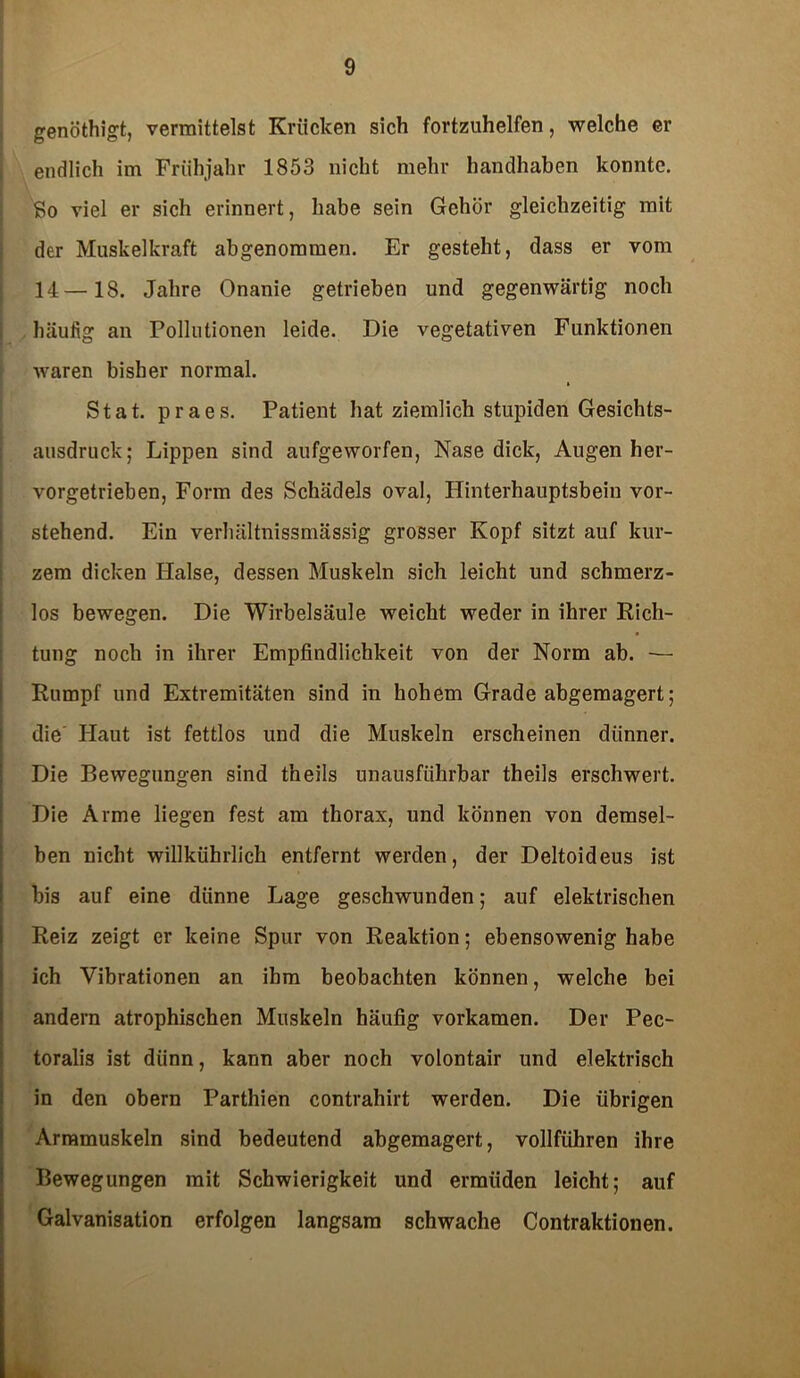 genöthigt, vermittelst Krücken sich fortzuhelfen, welche er endlich im Frühjahr 1853 nicht mehr handhaben konnte. So viel er sich erinnert, habe sein Gehör gleichzeitig mit der Muskelkraft abgenommen. Er gesteht, dass er vom 14—18. Jahre Onanie getrieben und gegenwärtig noch häufig an Pollutionen leide. Die vegetativen Funktionen waren bisher normal. Stat. praes. Patient hat ziemlich stupiden Gesichts- ausdruck; Lippen sind aufgeworfen, Nase dick, Augen her- vorgetrieben, Form des Schädels oval, Hinterhauptsbein vor- stehend. Ein verhältnissmässig grosser Kopf sitzt auf kur- zem dicken Halse, dessen Muskeln sich leicht und schmerz- los bewegen. Die Wirbelsäule weicht weder in ihrer Rich- tung noch in ihrer Empfindlichkeit von der Norm ab. -— Rumpf und Extremitäten sind in hohem Grade abgemagert; die Haut ist fettlos und die Muskeln erscheinen dünner. Die Bewegungen sind theils unausführbar theils erschwert. Die Arme liegen fest am thorax, und können von demsel- ben nicht willkührlich entfernt werden, der Deltoideus ist bis auf eine dünne Lage geschwunden; auf elektrischen Reiz zeigt er keine Spur von Reaktion; ebensowenig habe ich Vibrationen an ihm beobachten können, welche bei andern atrophischen Muskeln häufig vorkamen. Der Pec- toralis ist dünn, kann aber noch volontair und elektrisch in den obern Parthien contrahirt werden. Die übrigen Armmuskeln sind bedeutend abgemagert, vollführen ihre Bewegungen mit Schwierigkeit und ermüden leicht; auf Galvanisation erfolgen langsam schwache Contraktionen.