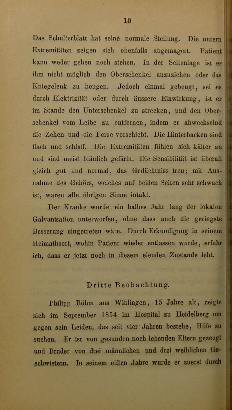 Das Schulterblatt hat seine normale Stellung. Die untern Extremitäten zeigen sich ebenfalls abgemagert. Patient kann weder gehen noch stehen. In der Seitenlage ist es ihm nicht möglich den Oberschenkel anzuziehen oder das Kniegelenk zu beugen. Jedoch einmal gebeugt, sei es durch Elektrizität oder durch äussere Einwirkung, ist er im Stande den Unterschenkel zu strecken, und den Ober- schenkel vom Leibe zu entfernen, indem er abwechselnd die Zehen und die Ferse vorschiebt. Die Hinterbacken sind flach und schlaff. Die Extremitäten fühlen sich kälter an und sind meist bläulich gefärbt. Die Sensibilität ist überall gleich gut und normal, das Gedächtniss treu; mit Aus- nahme des Gehörs, welches auf beiden Seiten sehr schwach ist, waren alle übrigen Sinne intakt. Der Kranke wurde ein halbes Jahr lang der lokalen Galvanisation unterworfen, ohne dass auch die geringste Besserung eingetreten wäre. Durch Erkundigung in seinem lleimathsort, wohin Patient wieder entlassen wurde, erfuhr ich, dass er jetzt noch in diesem elenden Zustande lebt. Dritte Beobachtung. Philipp Böhm aus Wiblingen, 15 Jahre alt, zeigte sich im September 1854 im Hospital zu Heidelberg um gegen sein Leiden, das seit vier Jahren bestehe, Hilfe zu suchen. Er ist von gesunden noch lebenden Eltern gezeugt und Bruder von drei männlichen und drei weiblichen Ge- schwistern. In seinem elften Jahre wurde er zuerst durch