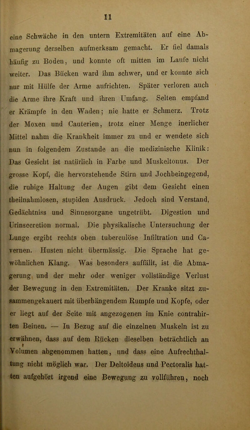 eine Schwäche in den untern Extremitäten auf eine Ab- magerung derselben aufmerksam gemacht. Er fiel damals häufig zu Boden, und konnte oft mitten im Laufe nicht weiter. Das Bücken ward ihm schwer, und er konnte sich nur mit Hülfe der Arme aufrichten. Später verloren auch die Arme ihre Kraft und ihren Umfang. Selten empfand er Krämpfe in den Waden; nie hatte er Schmerz. Trotz der Moxen und Cauterien, trotz einer Menge inerlicher Mittel nahm die Krankheit immer zu und er wendete sich nun in folgendem Zustande an die medizinische Klinik: Das Gesicht ist natürlich in Farbe und Muskeltonus. Der grosse Kopf, die hervorstehende Stirn und Jochbeingegend, die ruhige Haltung der Augen gibt dem Gesicht einen theilnahmlosen, stupiden Ausdruck. Jedoch sind Verstand, Gedächtniss und Sinnesorgane ungetrübt. Digestion und Urinsecretion normal. Die physikalische Untersuchung der Lunge ergibt rechts oben tuberculöse Infiltration und Ca- vernen. Husten nicht übermässig. Die Sprache hat ge- wöhnlichen Klang. Was besonders auffällt, ist die Abma- gerung und der mehr oder weniger vollständige Verlust der Bewegung in den Extremitäten. Der Kranke sitzt zu- sammengekauert mit überhängendem Rumpfe und Kopfe, oder er liegt auf der Seite mit angezogenen im Knie contrabir- ten Beinen. — In Bezug auf die einzelnen Muskeln ist zu erwähnen, dass auf dem Rücken dieselben beträchtlich an t Volumen abgenommen hatten, und dass eine Aufrechthal- tung nicht möglich war. Der Deltoideus und Pectoralis hat- t ten aufgehört irgend eine Bewegung zu vollführen, noch