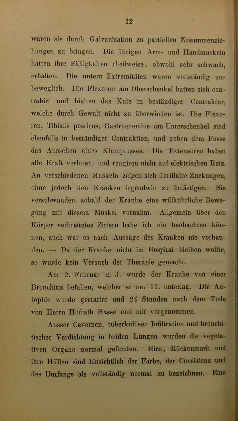 waren sie durch Galvanisation zu partiellen Zusammcnzie- luingen zu bringen. Die übrigen Arm- und Handmuskeln hatten ihre Fähigkeiten theilweise, obwohl sehr schwach, erhalten. Die untern Extremitäten waren vollständig un- beweglich. Die Flexoren am Oberschenkel hatten sich con- trahirt und hielten das Knie in beständiger Contraktur, welche durch Gewalt nicht zu überwinden ist. Die Flexo- ren, Tibialis postieus, Gastrocnemius am Unterschenkel sind ebenfalls in beständiger Contraktion, und geben dem Fusse das Aussehen eines Klumpfusses. Die Extensoren haben alle Kraft verloren, und reagiren nicht auf elektrischen Reiz. An verschiedenen Muskeln zeigen sich fibrillaire Zuckungen, ohne jedoch den Kranken irgendwie zu belästigen. Sie verschwanden, sobald der Kranke eine willkiihrliche Bewe- gung mit diesem Muskel vornahm. Allgemein über den Körper verbreitetes Zittern habe ich nie beobachten kön- nen, auch war es nach Aussage des Kranken nie vorhan- den. — Da der Kranke nicht im Hospital bleiben wollte, so wurde kein Versuch der Therapie gemacht. Am 2. Februar d. J. wurde der Kranke von einer Bronchitis befallen, welcher er am 11. unterlag. Die Au- tophie wurde gestattet und 26 Stunden nach dem Tode von Herrn Ilofrath Hasse und mir vorgenommen. Ausser Cavernen, tuberkulöser Infiltration und bronchi- tischer Verdichtung in beiden Lungen wurden die vegeta- tiven Organe normal gefunden. Hirn, Rückenmark und ihre Hüllen sind hinsichtlich der Farbe, der Consistenz und des Umlangs als vollständig normal zu bezeichnen. Eine