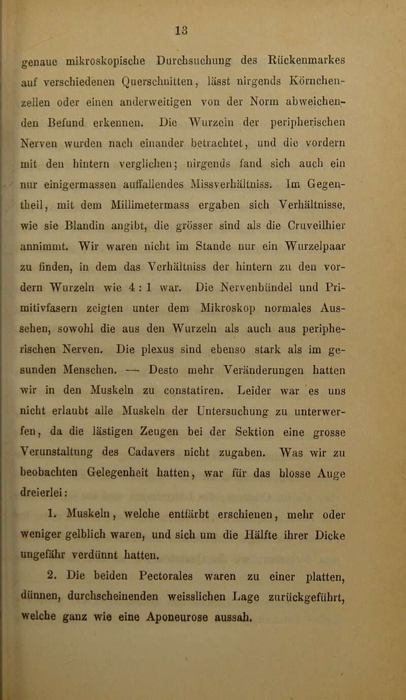 genaue mikroskopische Durchsuchung des Rückenmarkes auf verschiedenen Querschnitten, hisst nirgends Körnchen- zellen oder einen anderweitigen von der Norm abweichen- den Befund erkennen. Die Wurzeln der peripherischen Nerven wurden nach einander betrachtet, und die vordem mit den hintern verglichen; nirgends fand sich auch ein nur einigermassen auffallendes Missverhältniss. Im Gegen- theil, mit dem Millimetermass ergaben sich Verhältnisse, wie sie Blandin angibt, die grösser sind als die Cruveilhier annimmt. Wir waren nicht im Stande nur ein Wurzelpaar zu finden, in dem das Verhältniss der hintern zu den vor- dem Wurzeln wie 4 : 1 war. Die Nervenbündel und Pri- mitivfasem zeigten unter dem Mikroskop normales Aus- sehen, sowohl die aus den Wurzeln als auch aus periphe- rischen Nerven. Die plexus sind ebenso stark als im ge- sunden Menschen. —• Desto mehr Veränderungen hatten wir in den Muskeln zu constatiren. Leider war es uns nicht erlaubt alle Muskeln der Untersuchung zu unterwer- fen, da die lästigen Zeugen bei der Sektion eine grosse Verunstaltung des Cadavers nicht Zugaben. Was wir zu beobachten Gelegenheit hatten, war für das blosse Auge dreierlei: 1. Muskeln, welche entfärbt erschienen, mehr oder weniger gelblich waren, und sich um die Hälfte ihrer Dicke ungefähr verdünnt hatten. 2. Die beiden Pectorales waren zu einer platten, dünnen, durchscheinenden weisslichen Lage zurückgeführt, welche ganz wie eine Aponeurose aussah.