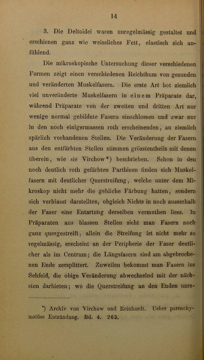3. Die Deltoidei waren unregelmässig gestaltet und erschienen ganz wie weissliches Fett, elastisch sich an- fiihlend. Die mikroskopische Untersuchung dieser verschiedenen Formen zeigt einen verschiedenen Reichthum von gesunden und veränderten Muskelfasern. Die erste Art bot ziemlich viel unveränderte Muskelfasern in einem Präparate dar, während Präparate von der zweiten und dritten Art nur wenige normal gebildete Fasern einschlossen und zwar nur in den noch einigermassen roth erscheinenden, an ziemlich spärlich vorhandenen Stellen. Die Veränderung der Fasern aus den entfärbten Stellen stimmen grösstentheils mit denen überein, wie sie Virchow*) beschrieben. Schon in den noch deutlich roth gefärbten Parthieen finden sich Muskel- fasern mit deutlicher Querstreifung, welche unter dem Mi- kroskop nicht mehr die gebliche Färbung hatten, sondern sich verblasst darstellten, obgleich Nichts in noch ausserhalb der Faser eine Entartung derselben vermuthen liess. In Präparaten aus blassen Stellen sieht man Fasern noch ganz quergestreift, allein die Streifung ist nicht mehr so regelmässig, erscheint an der Peripherie der Faser deutli- cher als im Centrum; die Längsfasern sind am abgebroche- nen Ende zersplittert. Zuweilen bekommt man Fasern ins Sehfeld, die obige Veränderung abwechselnd mit der näch- sten darbieten; wo die Querstreifung an den Enden unre- *) Archiv von Virchow und Reinhardt. Ueber parenchy- matöse Entzündung. Bd. 4. 263.
