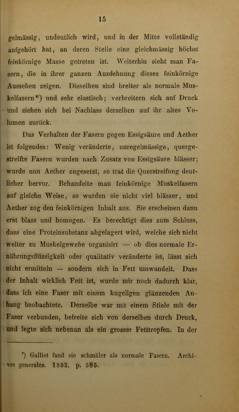 gelmässig, undeutlich wird, und in der Mitte vollständig aufgehört hat, an deren Stelle eine gleichmässig höchst feinkörnige Masse getreten ist. Weiterhin sieht man Fa- sern, die in ihrer ganzen Ausdehnung dieses feinkörnige Aussehen zeigen. Dieselben sind breiter als normale Mus- kelfasern*) und sehr elastisch; verbreitern sich auf Druck und ziehen sich bei Nachlass derselben auf ihr altes Vo- lumen zurück. Das Verhalten der Fasern gegen Essigsäure und Aether ist folgendes: Wenig veränderte, unregelmässige, querge- streifte Fasern wurden nach Zusatz von Essigsäure blässer; wurde nun Aether zugesetzt, so trat die Querstreifling deut- licher bervor. Behandelte mau feinkörnige Muskelfasern auf gleiche Weise, so wurden sie nicht viel blässer, und Aether zog den feinkörnigen Inhalt aus. Sie erscheinen dann erst blass und homogen. Es berechtigt dies zum Schluss, dass eine Proteinsubstanz abgelagert wird, welche sich nicht weiter zu Muskelgewebe organisirt — ob dies normale Er- nährungsflüssigkeit oder qualitativ veränderte ist, lässt sich nicht ermitteln — sondern sich in Fett umwandelt. Dass der Inhalt wirklich Fett ist, wurde mir noch dadurch klar, dass ich eine Faser mit einem kugeligen glänzenden An- hang beobachtete. Derselbe war mit einem Stiele mit der Faser verbunden, befreite sich von derselben durch Druck, und legte sich nebenan als ein grosser Fetttropfen. In der *) Galliet fand sie schmäler als normale Fasern. Arclii- ves generales. 1853. p. 585.