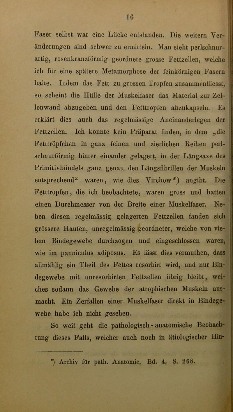 Faser selbst war eine Lücke entstanden. Die weitern Ver- änderungen sind schwer zu ermitteln. Man sieht perlschnur- artig, rosenkranzförmig geordnete grosse Fettzellen, welche ich für eine spätere Metamorphose der feinkörnigen Fasern halte. Indem das Fett zu grossen Tropfen zusammenfliesst, so scheint die Hülle der Muskelfaser das Material zur Zel- lenwand abzugeben und den Fetttropfen abzukapseln. Es erklärt dies auch das regelmässige Aneinanderlegen der Fettzellen. Ich konnte kein Präparat finden, in dem „die Fetttröpfchen in ganz feinen und zierlichen Reihen perl- schnurförmig hinter einander gelagert, in der Längsaxe des Primitivbündels ganz genau den Längsfibrillen der Muskeln entsprechend“ waren, wie dies Virchow*) angibt. Die Fetttropfen, die ich beobachtete, waren gross und hatten einen Durchmesser von der Breite einer Muskelfaser. Ne- ben diesen regelmässig gelagerten Fettzellen fanden sich grössere Haufen, unregelmässig geordneter, welche von vie- lem Bindegewebe durchzogen und eingeschlossen waren, wie im panniculus adiposus. Es lässt dies vermuthen, dass allmählig ein Theil des Fettes resorbirt wird, und nur Bin- degewebe mit unresorbirten Fettzellen übrig bleibt, wei- ches sodann das Gewebe der atrophischen Muskeln aus- macht. Ein Zerfallen einer Muskelfaser direkt in Bindege- webe habe ich nicht gesehen. So weit geht die pathologisch - anatomische Beobach- tung dieses Falls, welcher auch noch in ätiologischer Hin- ') Archiv für path. Anatomie. Bd. 4. S. 268.