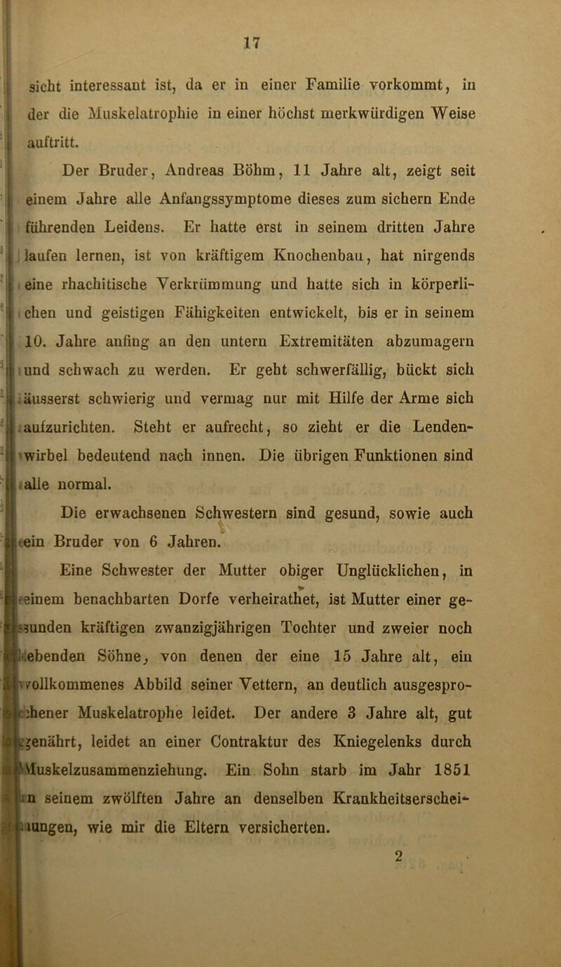 sicht interessant ist, da er in einer Familie vorkommt, in der die Muskelatrophie in einer höchst merkwürdigen Weise auftritt. Der Bruder, Andreas Böhm, 11 Jahre alt, zeigt seit einem Jahre alle Anfangssymptome dieses zum sichern Ende führenden Leidens. Er hatte erst in seinem dritten Jahre laufen lernen, ist von kräftigem Knochenbau, hat nirgends eine rhaehitische Verkrümmung und hatte sich in körperli- chen und geistigen Fähigkeiten entwickelt, bis er in seinem 10. Jahre anfing an den untern Extremitäten abzumagern und schwach zu werden. Er geht schwerfällig, bückt sich . äusserst schwierig und vermag nur mit Hilfe der Arme sich | aufzurichten. Steht er aufrecht, so zieht er die Lenden- wirbel bedeutend nach innen. Die übrigen Funktionen sind f alle normal. Die erwachsenen Schwestern sind gesund, sowie auch i.ein Bruder von 6 Jahren. Eine Schwester der Mutter obiger Unglücklichen, in 1* meinem benachbarten Dorfe verlieirathet, ist Mutter einer ge- funden kräftigen zwanzigjährigen Tochter und zweier noch ebenden Söhne, von denen der eine 15 Jahre alt, ein vollkommenes Abbild seiner Vettern, an deutlich ausgespro- chener Muskelatrophe leidet. Der andere 3 Jahre alt, gut jenährt, leidet an einer Contraktur des Kniegelenks durch j 'Muskelzusammenziehung. Ein Sohn starb im Jahr 1851 ;n seinem zwölften Jahre an denselben Krankheitserschei- . mögen, wie mir die Eltern versicherten. 2