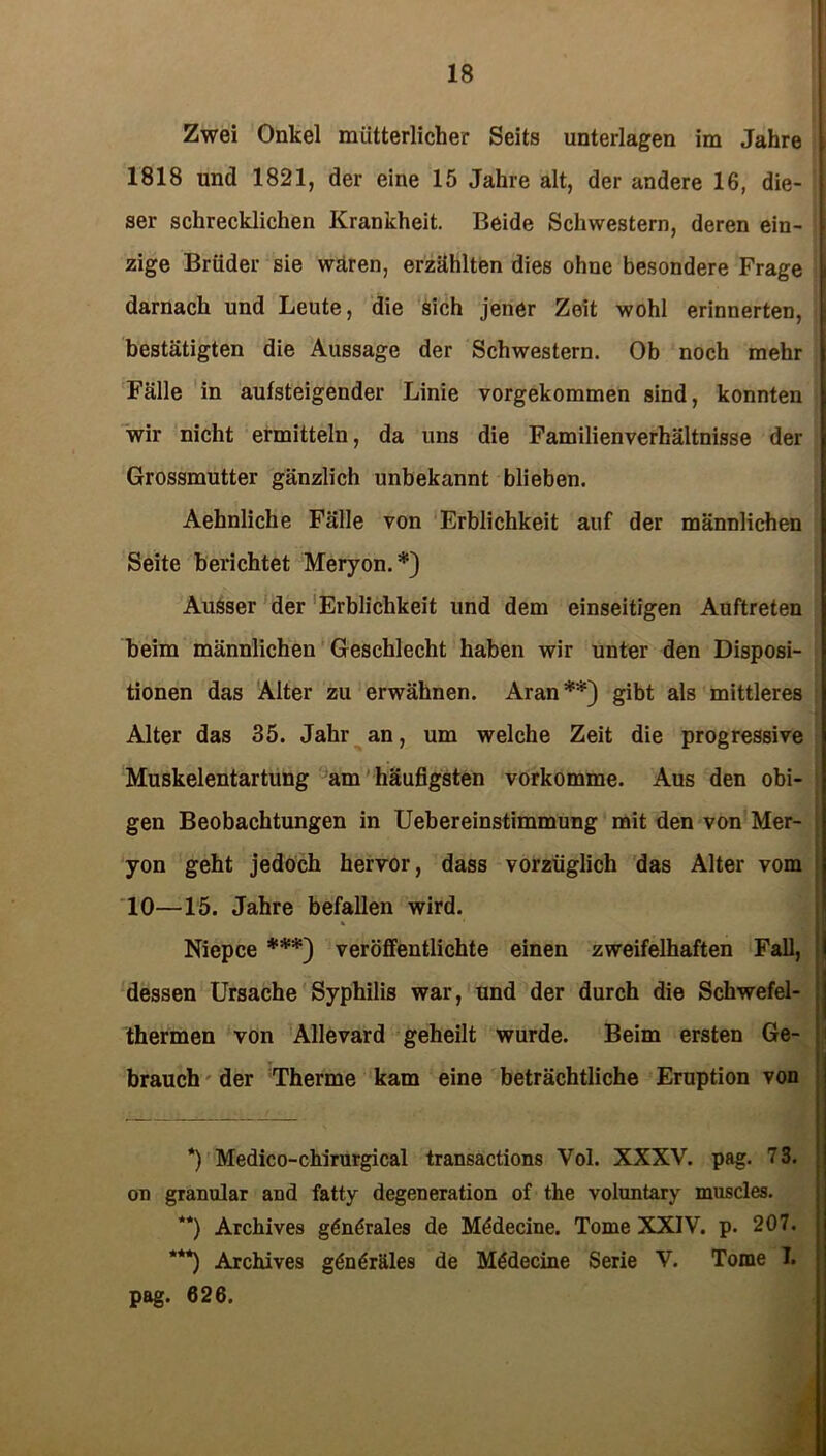 Zwei Onkel mütterlicher Seits unterlagen im Jahre 1818 und 1821, der eine 15 Jahre alt, der andere 16, die- ser schrecklichen Krankheit. Beide Schwestern, deren ein- zige Brüder sie wären, erzählten dies ohne besondere Frage darnach und Leute, die sich jener Zeit wohl erinnerten, bestätigten die Aussage der Schwestern. Ob noch mehr Fälle in aufsteigender Linie vorgekommen sind, konnten wir nicht ermitteln, da uns die Familienverhältnisse der Grossmutter gänzlich unbekannt blieben. Aehnliche Fälle von Erblichkeit auf der männlichen Seite berichtet Meryon.*) Ausser der Erblichkeit und dem einseitigen Auftreten beim männlichen Geschlecht haben wir unter den Disposi- tionen das Alter zu erwähnen. Aran**) gibt als mittleres Alter das 35. Jahr an, um welche Zeit die progressive Muskelentartung am häufigsten vorkomme. Aus den obi- gen Beobachtungen in Uebereinstimmung mit den von Mer- yon geht jedoch hervor, dass vorzüglich das Alter vom 10—15. Jahre befallen wird. * Niepce ***) veröffentlichte einen zweifelhaften Fall, dessen Ursache Syphilis war, und der durch die Schwefel- thermen von Allevard geheilt wurde. Beim ersten Ge- brauch der Therme kam eine beträchtliche Eruption von *) Medico-chirurgical transactions Vol. XXXV. pag. 73. on granulär and fatty degeneration of the voluntary muscles. **) Archives gönörales de M&lecine. Tome XXIV. p. 207. ***) Archives gönöräles de Mödecine Serie V. Tome T. pag. 626.