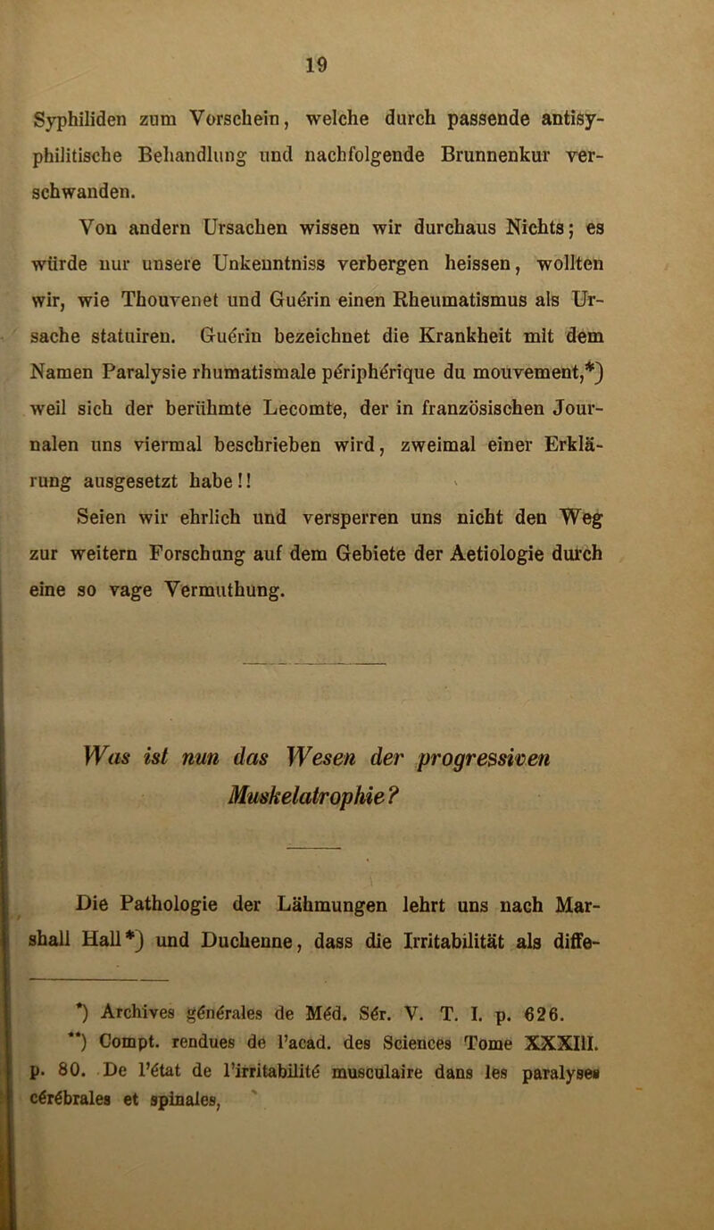 Syphiliden zum Vorschein, welche durch passende antisy- philitische Behandlung und nachfolgende Brunnenkur ver- schwanden. Von andern Ursachen wissen wir durchaus Nichts; es würde nur unsere Unkenntniss verbergen heissen, wollten wir, wie Thouvenet und Gudrin einen Rheumatismus als Ur- sache statuiren. Gudrin bezeichnet die Krankheit mit dem Namen Paralysie rhumatismale pdripherique du mouvement,* **)) weil sich der berühmte Lecomte, der in französischen Jour- nalen uns viermal beschrieben wird, zweimal einer Erklä- rung ausgesetzt habe!! Seien wir ehrlich und versperren uns nicht den Weg zur weitern Forschung auf dem Gebiete der Aetiologie durch eine so vage Vermuthung. Was ist nun das Wesen der progressiven Muskelatrophie ? Die Pathologie der Lähmungen lehrt uns nach Mar- shall Hall*) und Duchenne, dass die Irritabilität als diffe- *) Archives gdndrales de Mdd. Sdr. V. T. I. p. 626. **) Compt. rendues de l’acad. des Sciences Tome XXXIII. p. 80. De l’dtat de rirritabilitd musculaire dans les paralyses cdrdbrales et spinales,