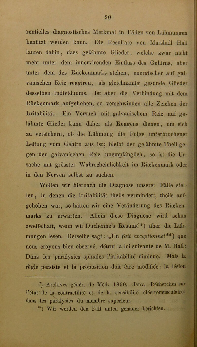 rentielles diagnostisches Merkmal in Fällen von Lähmungen benützt werden kann. Die Resultate von Marshall Hall lauten dahin, dass gelähmte Glieder, welche zwar nicht mehr unter dem innervirenden Einfluss des Gehirns, aber unter dem des Rückenmarks stehen, energischer auf gal vanischen Reiz reagiren, als gleichnamig gesunde Glieder desselben Individuums. Ist aber die Verbindung mit dem Rückenmark aufgehoben, so verschwinden alle Zeichen der Irritabilität. Ein Versuch mit galvanischem Reiz auf ge- lähmte Glieder kann daher als Reagens dienen, um sich zu versichern, ob die Lähmung die Folge unterbrochener Leitung vom Gehirn aus ist; bleibt der gelähmte Theil ge- gen den galvanischen Reiz unempfänglich, so ist die Ur- sache mit grösster Wahrscheinlichkeit im Rückenmark oder in den Nerven selbst zu suchen. Wollen wir hiernach die Diagnose unserer Fälle stel- len, in denen die Irritabilität theils vermindert, theils auf- gehoben war, so hätten wir eine Veränderung des Rücken- marks zu erwarten. Allein diese Diagnose wird schon zweifelhaft, wenn wir Duchenne’s Resume*) über die Läh- mungen lesen. Derselbe sagt: „Un fait exceptionnel**) que nous croyons bien observö, ddtrut la loi suivante de M. Hall: Dans les paralysies spinales l’irritabilitl diminue. Mais la rbgle persiste et la proposition doit etre modifiöe: la Msiou *) Archives gön6r. de Möd. 1850. Janv. Röcherches sur l’ötat de la contractilitd et de la sensibilitö (flictromusculaires \ dans les paralysies du inembre superieur. **) Wir werden den Fall unten genauer berichten.