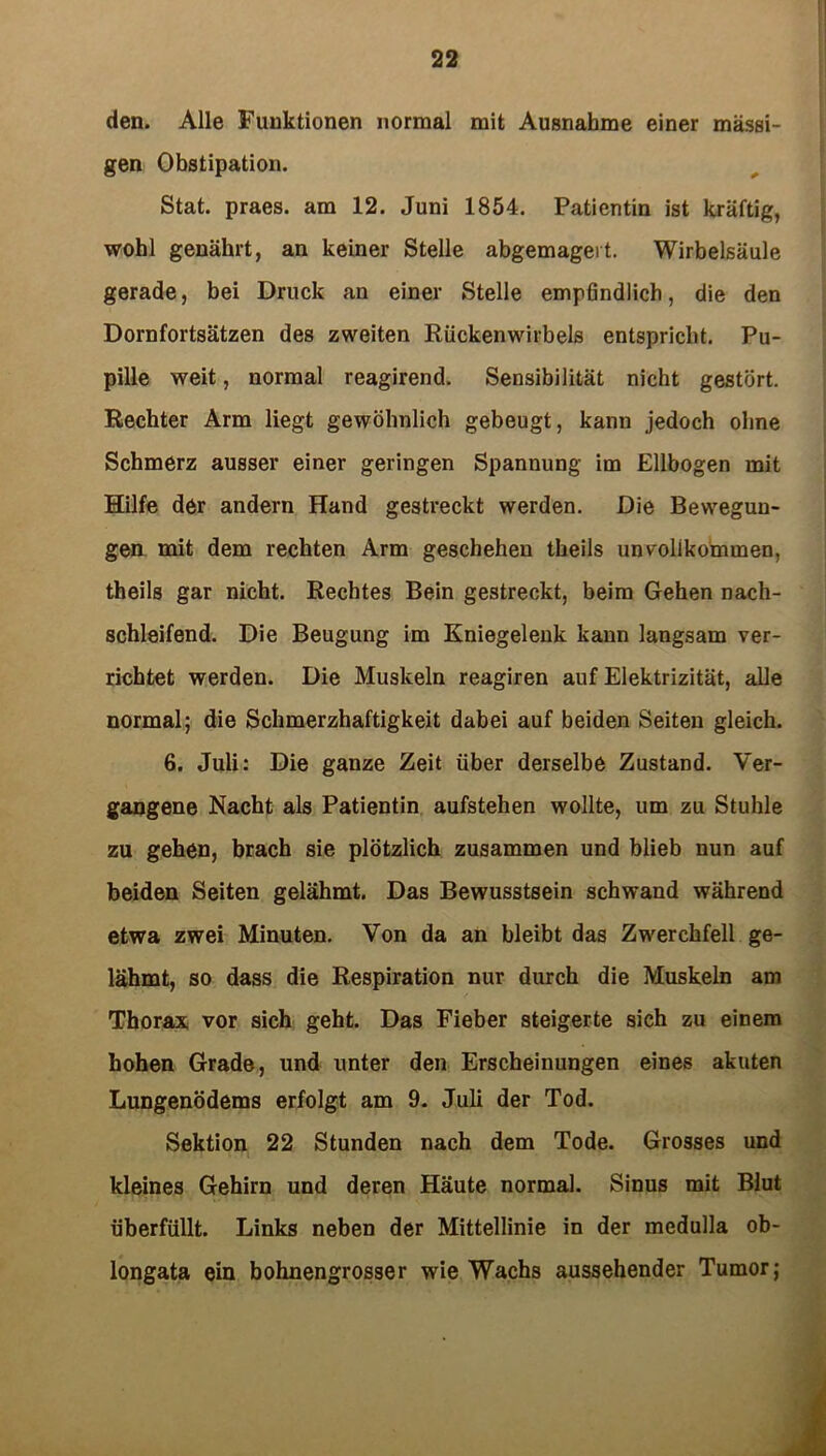 den. Alle Funktionen normal mit Ausnahme einer massi- gen Obstipation. Stat. praes. am 12. Juni 1854. Patientin ist kräftig, wohl genährt, an keiner Stelle abgemagert. Wirbelsäule gerade, bei Druck an einer Stelle empfindlich, die den Dornfortsätzen des zweiten Rückenwirbels entspricht. Pu- pille weit, normal reagirend. Sensibilität nicht gestört. Rechter Arm liegt gewöhnlich gebeugt, kann jedoch ohne Schmerz ausser einer geringen Spannung im Ellbogen mit Hilfe der andern Hand gestreckt werden. Die Bewegun- gen mit dem rechten Arm geschehen theils unvollkommen, theils gar nicht. Rechtes Bein gestreckt, beim Gehen nach- schleifend. Die Beugung im Kniegelenk kann langsam ver- richtet werden. Die Muskeln reagiren auf Elektrizität, alle normal; die Schmerzhaftigkeit dabei auf beiden Seiten gleich. 6. Juli: Die ganze Zeit über derselbe Zustand. Ver- gangene Nacht als Patientin aufstehen wollte, um zu Stuhle zu gehen, brach sie plötzlich zusammen und blieb nun auf beiden Seiten gelähmt. Das Bewusstsein schwand während etwa zwei Minuten. Von da an bleibt das Zwerchfell ge- lähmt, so dass die Respiration nur durch die Muskeln am Thorax vor sich geht. Das Fieber steigerte sich zu einem hohen Grade, und unter den Erscheinungen eines akuten Lungenödems erfolgt am 9. Juli der Tod. Sektion 22 Stunden nach dem Tode. Grosses und kleines Gehirn und deren Häute normal. Sinus mit Blut überfüllt. Links neben der Mittellinie in der medulla ob- longata ein bohnengrosser wie Wachs aussehender Tumor; i