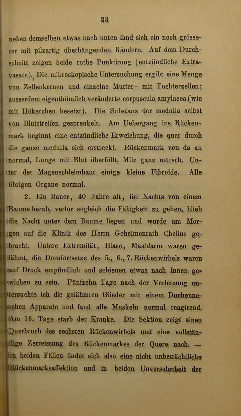 neben demselben etwas nach unten fand sich ein noch grösse- rer mit pilzartig überhängenden Rändern. Auf dem Durch- schnitt zeigen beide rothe Punktirung (entzündliche Extra- vasate)^ Die mikroskopische Untersuchung ergibt eine Menge von Zellenkernen und einzelne Mutter- mit Tochterzellen; ausserdem eigenthiimlich veränderte corpuscula amylacea (wie mit Hökerchen besetzt). Die Substanz der medulla selbst von Blutstreifen gesprenkelt. Am Uebergang ins Rücken- mark beginnt eine entzündliche Erweichung, die quer durch die ganze medulla sich erstreckt. Rückenmark von da an normal, Lunge mit Blut überfüllt, Milz ganz morsch. Un- ter der Magenschleimhaut einige kleine Fibroide. Alle übrigen Organe normal. 2. Ein Bauer, 40 Jahre alt, fiel Nachts von einem Baume herab, verlor sogleich die Fähigkeit zu gehen, blieb die Nacht unter dem Baume liegen und wurde am Mor- .gen auf die Klinik des Herrn Geheimenrath Chelius ge- ibracht. Untere Extremität, Blase, Mastdarm waren ge- ilähmt, die Dornfortsetze des 5., 6., 7. Rückenwirbels waren ;auf Druck empfindlich und schienen etwas nach Innen ge- wichen zu sein. Fünfzehn Tage nach der Verletzung un- ttersuchte ich die gelähmten Glieder mit einem Duchenne- nchen Apparate und fand alle Muskeln normal reagirend. A.m 16. Tage starb der Kranke. Die Sektion zeigt einen '.Querbruch des sechsten Rückenwirbels und eine vollstän- (üge Zerreissung des Rückenmarkes der Quere nach. — in beiden Fällen findet sich also eine nicht unbeträchtliche IRückenmarksaffektion und in beiden Unversehrtheit der