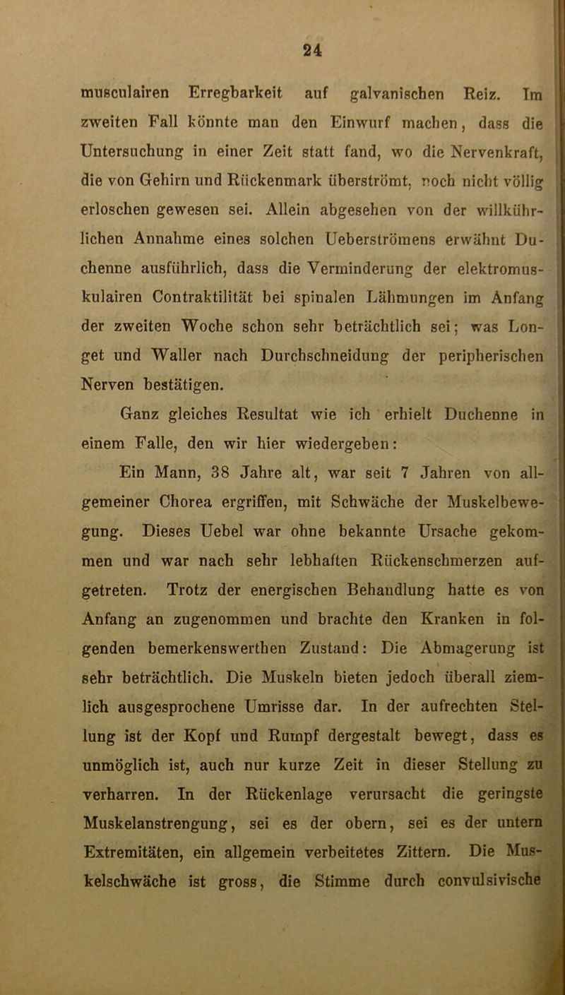 musculairen Erregbarkeit auf galvanischen Reiz. Tm zweiten Fall könnte man den Einwurf machen, dass die Untersuchung in einer Zeit statt fand, wo die Nervenkraft, die von Gehirn und Rückenmark üherströmt, noch nicht völlig erloschen gewesen sei. Allein abgesehen von der willkühr- lichen Annahme eines solchen Ueberströmens erwähnt Du- chenne ausführlich, dass die Verminderung der elektromus- kulairen Contraktilität bei spinalen Lähmungen im Anfang der zweiten Woche schon sehr beträchtlich sei; was Lon- get und Waller nach Duvchschneidung der peripherischen Nerven bestätigen. Ganz gleiches Resultat wie ich erhielt Duchenne in einem Falle, den wir hier wiedergeben: Ein Mann, 38 Jahre alt, war seit 7 Jahren von all- gemeiner Chorea ergriffen, mit Schwäche der Muskelbewe- gung. Dieses Uebel war ohne bekannte Ursache gekom- men und war nach sehr lebhaften Rückenschmerzen auf- getreten. Trotz der energischen Behandlung hatte es von Anfang an zugenommen und brachte den Kranken in fol- genden bemerkenswerthen Zustand: Die Abmagerung ist sehr beträchtlich. Die Muskeln bieten jedoch überall ziem- lich ausgesprochene Umrisse dar. In der aufrechten Stel- lung ist der Kopf und Rumpf dergestalt bewegt, dass es unmöglich ist, auch nur kurze Zeit in dieser Stellung zu verharren. In der Rückenlage verursacht die geringste Muskelanstrengung, sei es der obern, sei es der untern Extremitäten, ein allgemein verbeitetes Zittern. Die Mus- kelschwäche ist gross, die Stimme durch convulsivische
