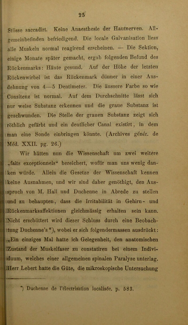 Stösse saccadirt. Keine Anaesthesie der Hautnerven. All- gemeinbefinden befriedigend. Die locale Galvanisation liess alle Muskeln normal reagirend erscheinen. — Die Sektion, einige Monate später gemacht, ergab folgenden Befund des Rückenmarks: Häute gesund. Auf der Höhe der letzten Rückenwirbel ist das Rückenmark dünner in einer Aus- dehnung von 4—5 Dentimeter. Die äussere Farbe so wie Consitenz ist normal. Auf dem Durchschnitte lässt sich nur weise Substanz erkennen und die graue Substanz ist geschwunden. Die Stelle der grauen Substanz zeigt sich i röthlich gefärbt und ein deutlicher Canal existirt, in dem iman eine Sonde einbringen könnte. (Archives g£nör. de Mdd. XXII. pg. 26.) Wir hätten nun die Wissenschaft um zwei weitere „faits exceptionnels“ bereichert, wofür man uns wenig dan- ken würde. Allein die Gesetze der Wissenschaft kennen keine Ausnahmen, und wir sind daher genöthigt, den Aus- spruch von M. Hall und Duchenne in Abrede zu stellen - und zu behaupten, dass die Irritabilität in Gehirn- und Rückenmarksaffektionen gleichmässig erhalten sein kann. Nicht erschüttert wird dieser Schluss durch eine Beobach- tung Duchenne’s *), wobei er sich folgendermassen ausdrückt: ! „Ein einziges Mal hatte ich Gelegenheit, den anatomischen : Zustand der Muskelfaser zu constatiren bei einem Indivi- duum, welches einer allgemeinen spinalen Paralyse unterlag. : ;Herr Lebert hatte die Güte, die mikroskopische Untersuchung \ *) Duchenne de l’ölectrisätion Jocalis^e. p. 583.