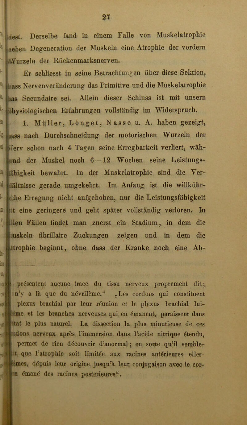 fe lest. Derselbe fand in einem Falle von Muskelatropliie leben Degeneration der Muskeln eine Atrophie der vordem Wurzeln der Rückenmarksnerven. Er scbliesst in seine Betrachtungen über diese Sektion, Lass Nervenveränderung das Primitive und die Muskelatrophie i as Secundaire sei. Allein dieser Schluss ist mit unsern Ibysiologischen Erfahrungen vollständig im Widerspruch. 1. Müller, Longet, Nasse u. A. haben gezeigt, ..ass nach Durchschneidung der motorischen Wurzeln der \lerv schon nach 4 Tagen seine Erregbarkeit verliert, wäh- : nd der Muskel noch 6—12 Wochen seine Leistungs- Ühigkeit bewahrt. In der Muskelatrophie sind die Ver- hältnisse gerade umgekehrt. Im Anfang ist die willkiihr- c die Erregung nicht aufgehoben, nur die Leistungsfähigkeit ; t eine geringere und geht später vollständig verloren. In |lien Fällen findet man zuerst ein Stadium, in dem die uskeln fibrillaire Zuckungen zeigen und in dem die i itrophie beginnt, ohne dass der Kranke noch eine Ab- ic- prgsentent aucune trace du tissu nerveux proprement dit; n’y a lä que du ndvrileme.“ „Les cordons qui constituent plexus brachial par leur r&raion et le plexus brachial lui- :me et les brancbes nerveuses qui en £manent, paraissent. dans Hat le plus naturel. La dissection la plus minutieuse de ces ;;dons nerveüx aprös l’immersion dans l’acide nitrique dtendu, permet de rien d^couvrir d’anormal; en sorte qu’il semble- i t que l'atrophie soit limilde aux racines antörieures elles- i ;mes, d£puis leur origine jusqu’ä leur conjugaison avec le cor- rn <?man(: des racines posterieures“.