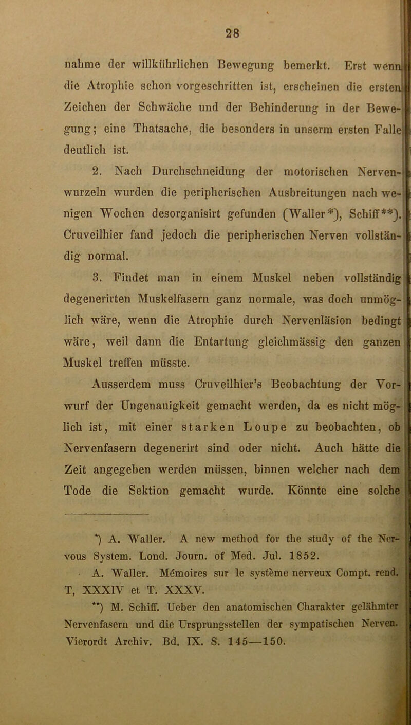 nähme der willkührlichen Bewegung bemerkt. Erat wenn, die Atrophie schon vorgeschritten ist, erscheinen die ersten! Zeichen der Schwäche und der Behinderung in der Bewe- gung; eine Thatsache, die besonders in unserm ersten Falle} deutlich ist. 2. Nach Durchschneidung der motorischen Nerven- wurzeln wurden die peripherischen Ausbreitungen nach we- nigen Wochen desorganisirt gefunden (Waller*), Schiff**). Cruveilhier fand jedoch die peripherischen Nerven vollstän- dig normal. 3. Findet man in einem Muskel neben vollständig degenerirten Muskelfasern ganz normale, was doch unmög- lich wäre, wenn die Atrophie durch Nervenläsion bedingt wäre, weil dann die Entartung gleichmässig den ganzen Muskel treffen müsste. Ausserdem muss Cruveilhier’s Beobachtung der Vor- wurf der Ungenauigkeit gemacht werden, da es nicht mög- lich ist, mit einer starken Loupe zu beobachten, ob Nervenfasern degenerirt sind oder nicht. Auch hätte die Zeit angegeben werden müssen, binnen welcher nach dem Tode die Sektion gemacht wurde. Könnte eine solche *) A. Waller. A new method for the study of the Nor- j vous System. Lond. Journ. of Med. Jul. 1852. A. Waller. Mömoires sur le svstöme nerveux Compt. rend. j T, XXXIV et T. XXXV. *’) M. Schiff. Ueber den anatomischen Charakter gelähmter j Nervenfasern und die Ursprungsstellen der sympatischen Nerven. Vierordt Archiv. Bd. IX. S. 145—150.