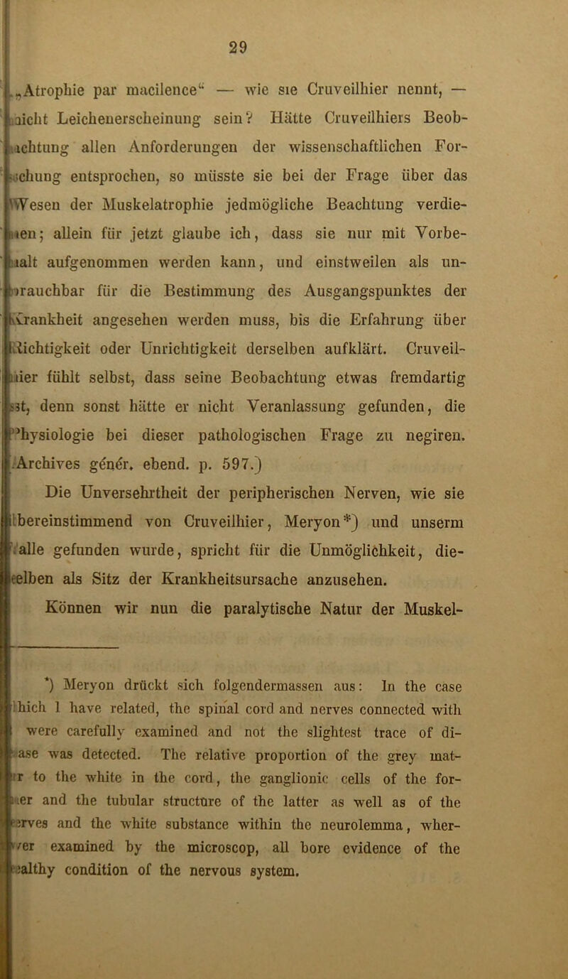 Atrophie par macilence“ — wie sie Cruveilhier nennt, — Laicht Leichenerscheinung sein? Hätte Cruveilhiers Beob- achtung allen Anforderungen der wissenschaftlichen For- schung entsprochen, so müsste sie bei der Frage über das 'Wesen der Muskelatrophie jedmögliche Beachtung verdie- nen; allein für jetzt glaube ich, dass sie nur mit Vorbe- halt aufgenommen werden kann, und einstweilen als un- brauchbar für die Bestimmung des Ausgangspunktes der kvrankheit angesehen werden muss, bis die Erfahrung über Leichtigkeit oder Unrichtigkeit derselben aufklärt. Cruveil- uier fühlt selbst, dass seine Beobachtung etwas fremdartig jstj denn sonst hätte er nicht Veranlassung gefunden, die Physiologie bei dieser pathologischen Frage zu negiren. .Archives gendr. ebend. p. 597.) Die Unversehrtheit der peripherischen Nerven, wie sie i bereinstimmend von Cruveilhier, Meryon*) und unserm alle gefunden wurde, spricht für die Unmöglichkeit, die- selben als Sitz der Krankheitsursache anzusehen. Können wir nun die paralytische Natur der Muskel- *) Meryon drückt sich folgendennassen aus: In the case :Lieh 1 have related, the spinal cord and nerves connected with were carefullv examined and not the slightest trace of di- ase was detected. The relative proportion of the grey mat- r to the white in the cord, the ganglionic cells of the for- «er and the tubulär struetnre of the latter as well as of the arves and the white substance within the neurolemma, wher- wer examined by the microscop, all bore evidence of the :althy condition of the nervous System.
