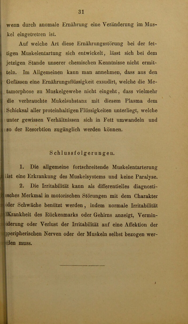 wenn durch anomale Ernährung eine Veränderung im Mus- kel eingetretren ist. Auf welche Art diese Ernährungsstörung bei der fet- tigen Muskelentartung sich entwickelt, lässt sich bei dem jetzigen Stande unserer chemischen Kenntnisse nicht ermit- teln. Im Allgemeinen kann man annehmen, dass aus den Gefässen eine Ernährungsflüssigkeit exsudirt, welche die Me- tamorphose zu Muskelgewebe nicht eingeht, dass vielmehr die verbrauchte Mukeisubstanz mit diesem Plasma dem Schicksal aller proteinhaltigen Flüssigkeiten unterliegt, welche unter gewissen Verhältnissen sich in Fett umwandeln und so der Resorbtion zugänglich werden können. Schlussfolgerungen. 1. Die allgemeine fortschreitende Muskelentarterung ist eine Erkrankung des Muskelsystems und keine Paralyse. 2. Die Irritabilität kann als differentielles diagnosti- sches Merkmal in motorischen Störungen mit dem Charakter ider Schwäche benützt werden, indem normale Irritabilität [Krankheit des Rückenmarks oder Gehirns anzeigt, Vermin- derung oder Verlust der Irritabilität auf eine Affektion der peripherischen Nerven oder der Muskeln selbst bezogen wer- den muss. \