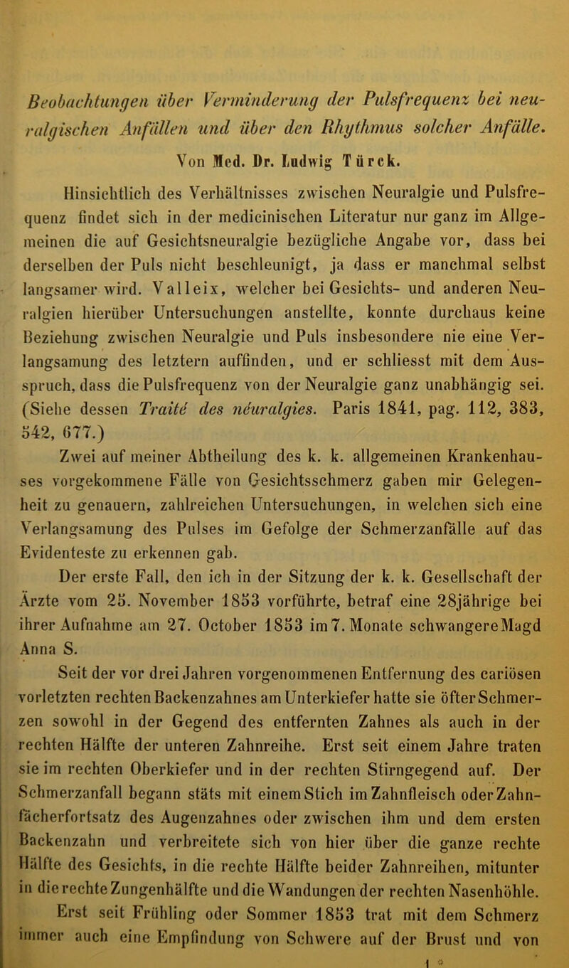 Beobachtungen über Verminderung der Pulsfrequenz bei neu- ral gischen Anfällen und über den Rhythmus solcher Anfälle. Von Med. Dr. Ludwig Türck. Hinsichtlich des Verhältnisses zwischen Neuralgie und Pulsfre- quenz findet sich in der medicinischen Literatur nur ganz im Allge- meinen die auf Gesichtsneuralgie bezügliche Angabe vor, dass bei derselben der Puls nicht beschleunigt, ja dass er manchmal selbst langsamer wird. Valleix, -welcher bei Gesichts- und anderen Neu- ralgien hierüber Untersuchungen anstellte, konnte durchaus keine Beziehung zwischen Neuralgie und Puls insbesondere nie eine Ver- langsamung des letztem auftinden, und er schliesst mit dem Aus- spruch, dass die Pulsfrequenz von der Neuralgie ganz unabhängig sei. (Siehe dessen Tratte des nduralgies. Paris 1841, pag. 112, 383, o42, GTT.) Zwei auf meiner Abtheilung des k. k. allgemeinen Krankenhau- ses vorgekommene Fälle von Gesichtsschmerz gaben mir Gelegen- heit zu genauem, zahlreichen Untersuchungen, in welchen sich eine Verlangsamung des Pulses im Gefolge der Schmerzanfälle auf das Evidenteste zu erkennen gab. Der erste Fall, den ich in der Sitzung der k. k. Gesellschaft der Arzte vom 25. November 1853 vorführte, betraf eine 28jährige bei ihrer Aufnahme am 2T. October 1853 im T. Monate schwangere Magd Anna S. Seit der vor drei Jahren vorgenommenen Entfernung des cariösen vorletzten rechten Backenzahnes am Unterkiefer hatte sie öfter Schmer- zen sowohl in der Gegend des entfernten Zahnes als auch in der rechten Hälfte der unteren Zahnreihe. Erst seit einem Jahre traten sie im rechten Oberkiefer und in der rechten Stirngegend auf. Der Schmerzanfall begann stäts mit einem Stich im Zahnfleisch oderZahn- tacherfortsatz des Augenzahnes oder zwischen ihm und dem ersten Backenzahn und verbreitete sich von hier über die ganze rechte Hälfte des Gesichts, in die rechte Hälfte beider Zahnreihen, mitunter in die rechte Zungenhälfte und die Wandungen der rechten Nasenhöhle. Erst seit Frühling oder Sommer 1853 trat mit dem Schmerz immer auch eine Empfindung von Schwere auf der Brust und von