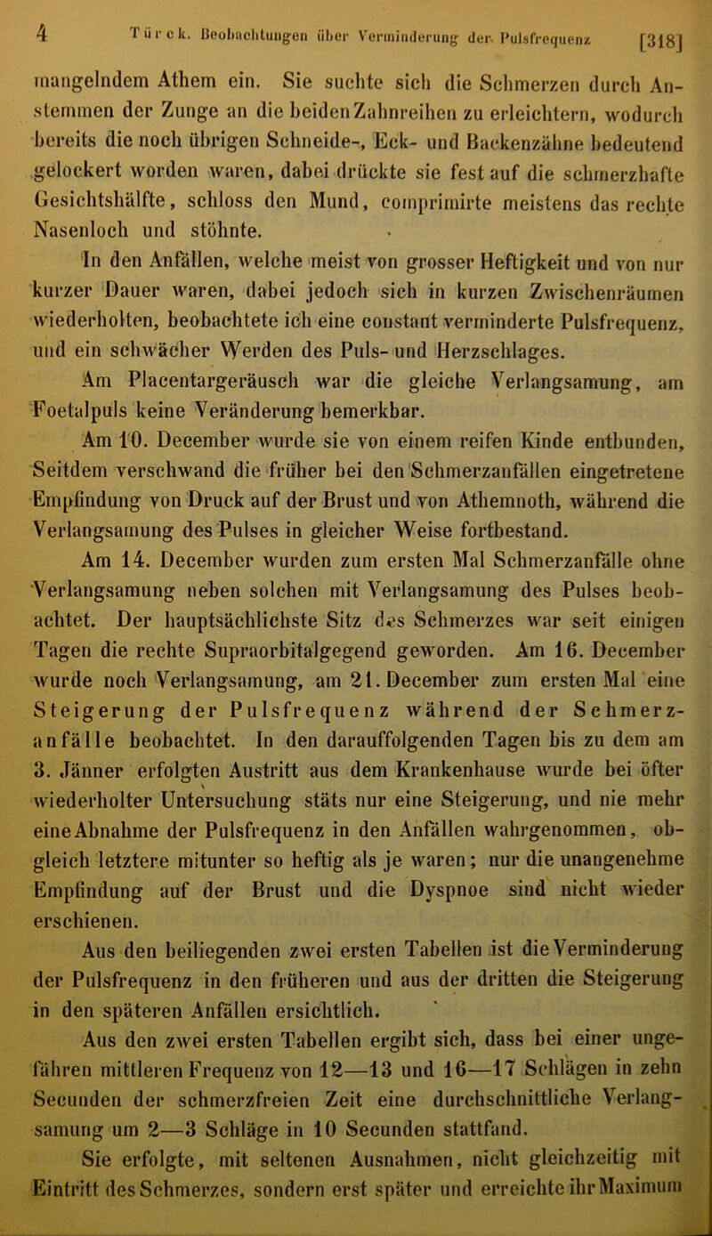 mangelndem Athem ein. Sie suchte sich die Sclimerzen durch An- .stemmen der Zunge an die beiden Zahnreihen zu erleichtern, wodurch bereits die noch übrigen Schneide-, Eck- und Backenzähne bedeutend gelockert worden waren, dabei drückte sie fest auf die schmerzhafte Gesichtshälfte, schloss den Mund, comprimirte meistens das rechte Nasenloch und stöhnte. In den Anfällen, welche meist von grosser Heftigkeit und von nur kurzer 'Dauer waren, dabei jedoch sich in kurzen Zwischenräumen wiederholten, beobachtete ich eine coustant verminderte Pulsfrequenz, und ein schwächer Werden des Puls- und Herzschlages. Am Placentargeräusch war die gleiche Verlangsamung, am Foetalpuls keine Veränderung bemerkbar. Am 10. December wurde sie von einem reifen Kinde entbunden. Seitdem verschwand die früher bei den'Schmerzanfällen eingetretene Empfindung von Druck auf der Brust und von Athemnoth, während die Verlangsamung des Pulses in gleicher Weise fortbestand. Am 14. December wurden zum ersten Mal Scbmerzanfälle ohne 'Verlangsamung neben solchen mit Verlangsamung des Pulses beob- achtet. Der hauptsächlichste Sitz des Schmerzes war seit einigen Tagen die rechte Supraorbitalgegend geworden. Am 16. December wurde noch Verlangsamung, am 21. December zum ersten MaPeine Steigerung der Pulsfrequenz während der Schmerz- anfälle beobachtet. In den darauffolgenden Tagen bis zu dem am 3. Jänner erfolgten Austritt aus dem Krankenhause wurde bei öfter \ wiederholter Untersuchung stäts nur eine Steigerung, und nie mehr eine Abnahme der Pulsfrequenz in den Anfällen wahrgenommen, ob- gleich letztere mitunter so heftig als je waren; nur die unangenehme Empfindung auf der Brust und die Dyspnoe sind nicht wieder erschienen. Aus den beiliegenden zwei ersten Tabellen ist die Verminderung der Pulsfrequenz in den früheren und aus der dritten die Steigerung in den späteren Anfällen ersichtlich. Aus den zwei ersten Tabellen ergibt sich, dass bei einer unge- fähren mittleren Frequenz von 12—13 und 16—17 Schlägen in zehn Secunden der schmerzfreien Zeit eine durchschnittliche Verlang- _ samurig um 2—3 Schlage in 10 Secunden stattfand. Sie erfolgte, mit seltenen Ausnahmen, nicht gleichzeitig mit Eintritt des Schmerzes, sondern erst später und erreichte ihr Maximum