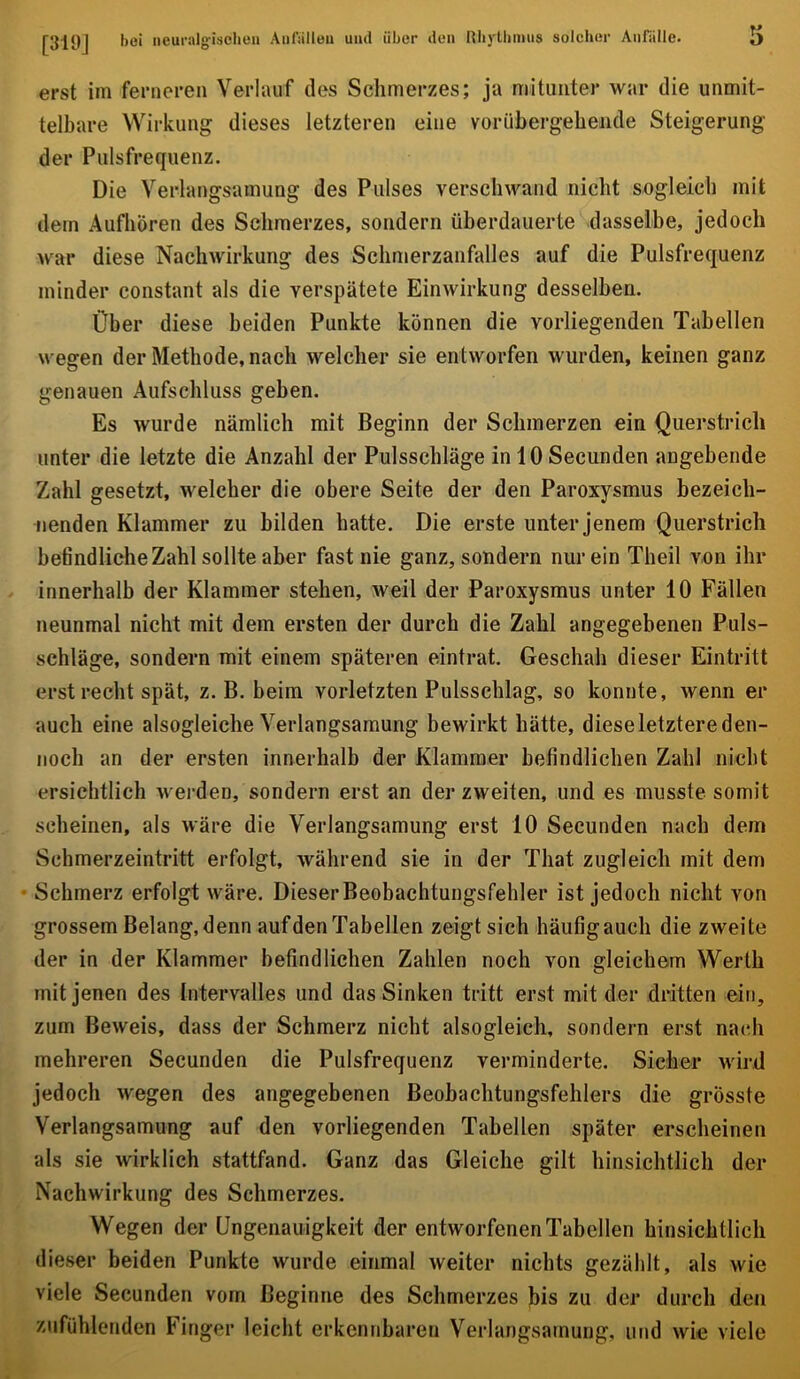 erst im fenieren Verlauf des Schmerzes; ja mitunter war die unmit- telbare Wirkung dieses letzteren eine vorübergehende Steigerung der Pulsfrequenz. Die Verlangsamung des Pulses verschwand nicht sogleich mit dem Aufhören des Schmerzes, sondern überdauerte dasselbe, jedoch war diese Nachwirkung des Schmerzanfalles auf die Pulsfrequenz minder constant als die verspätete Einwirkung desselben. Über diese beiden Punkte können die vorliegenden Tabellen wegen der Methode, nach welcher sie entworfen wurden, keinen ganz genauen Aufschluss geben. Es wurde nämlich mit Beginn der Schmerzen ein Querstrich unter die letzte die Anzahl der Pulsschläge inlOSecunden angebende Zahl gesetzt, welcher die obere Seite der den Paroxysmus bezeich- nenden Klammer zu bilden hatte. Die erste unter jenem Querstrich befindliche Zahl sollte aber fast nie ganz, sondern nur ein Theil von ihr innerhalb der Klammer stehen, weil der Paroxysmus unter 10 Fällen neunmal nicht mit dem ersten der durch die Zahl angegebenen Puls- schläge, sondern mit einem späteren eintrat. Geschah dieser Eintritt erst recht spät, z. B. beim vorletzten Pulsschlag, so konnte, wenn er auch eine alsogleiche Verlangsamung bewirkt hätte, dieseletztereden- noch an der ersten innerhalb der Klammer befindlichen Zahl nicht ersichtlich werden, sondern erst an der zweiten, und es musste somit scheinen, als wäre die Verlangsamung erst 10 Secunden nach dem Schmerzeintritt erfolgt, während sie in der That zugleich mit dem • Schmerz erfolgt wäre. Dieser Beobachtungsfehler ist jedoch nicht von grossem Belang, denn auf den Tabellen zeigt sich häufigauch die zweite der in der Klammer befindlichen Zahlen noch von gleichem Werth mit jenen des Intervalles und das Sinken tritt erst mit der dritten ein, zum Beweis, dass der Schmerz nicht alsogleich, sondern erst nach mehreren Secunden die Pulsfrequenz verminderte. Sicher wird jedoch wegen des angegebenen Beobachtungsfehlers die grösste Verlangsamung auf den vorliegenden Tabellen später erscheinen als sie wirklich stattfand. Ganz das Gleiche gilt hinsichtlich der Nachwirkung des Schmerzes. Wegen der Ungenauigkeit der entworfenen Tabellen hinsichtlich dieser beiden Punkte wurde einmal weiter nichts gezählt, als wie viele Secunden vom Beginne des Schmerzes |)is zu der durch den zufühlenden Finger leicht erkennbaren Verlangsamung, und wie viele