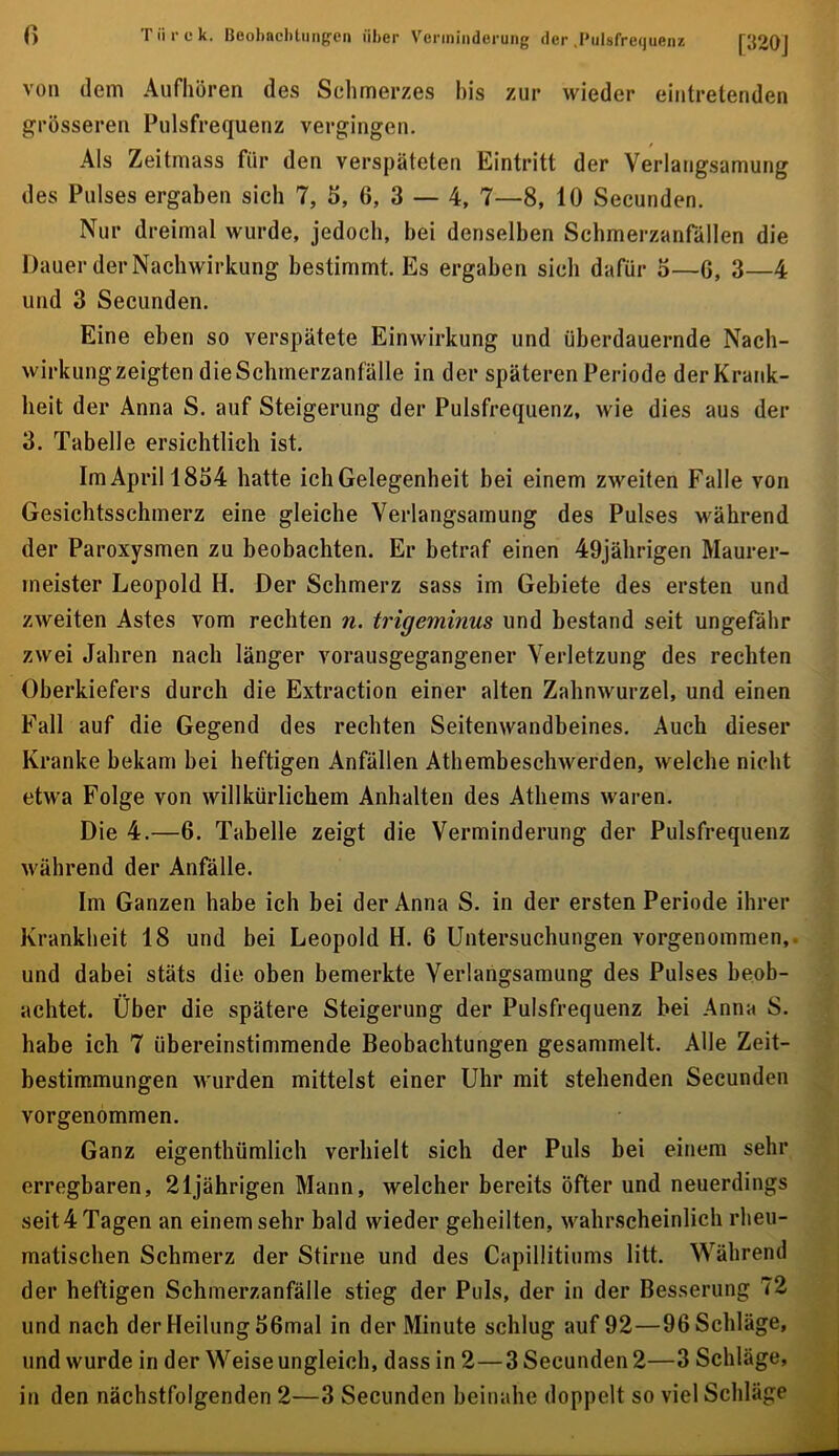 r> Tiii'ck. Beobaclitiingen über Verminderung der .Biilsfretjuenz [320J von dem Aufhören des Selimerzes bis zur wieder eintretenden grösseren Pulsfrequenz vergingen. Als Zeitmass für den verspäteten Eintritt der Verlangsamung des Pulses ergaben sich 7, 5, 6, 3 — 4, 7—8, 10 Secunden. Nur dreimal wurde, jedoch, bei denselben Schmerzanfällen die Dauer der Nachwirkung bestimmt. Es ergaben sich dafür o—6, 3—4 und 3 Secunden. Eine eben so verspätete Einwirkung und überdauernde Nach- wirkungzeigten die Schmerzanfälle in der späteren Periode der Krank- heit der Anna S. auf Steigerung der Pulsfrequenz, wie dies aus der 3. Tabelle ersichtlich ist. Im April 1854 hatte ich Gelegenheit bei einem zweiten Falle von Gesicbtsschmerz eine gleiche Verlangsamung des Pulses während der Paroxysmen zu beobachten. Er betraf einen 49jälirigen Maurer- meister Leopold H. Der Schmerz sass im Gebiete des ersten und zweiten Astes vom rechten n. trigeminus und bestand seit ungefähr zwei Jahren nach länger vorausgegangener Verletzung des rechten Oberkiefers durch die Extraction einer alten Zahnwurzel, und einen Fall auf die Gegend des rechten Seitenwandbeines. Auch dieser Kranke bekam bei heftigen Anfällen Athembeschwerden, welche nicht etwa Folge von willkürlichem Anhalten des Athems waren. Die 4.—6. Tabelle zeigt die Verminderung der Pulsfrequenz während der Anfälle. Im Ganzen habe ich bei der Anna S. in der ersten Periode ihrer Krankheit 18 und bei Leopold H. 6 Untersuchungen vorgenoraraen,. und dabei stäts die oben bemerkte Verlangsamung des Pulses beob- achtet. Über die spätere Steigerung der Pulsfrequenz bei Anna S. habe ich 7 übereinstimmende Beobachtungen gesammelt. Alle Zeit- bestimmungen wurden mittelst einer Uhr mit stehenden Secunden vorgenommen. Ganz eigenthümlich verhielt sich der Puls bei einem sehr erregbaren, 21jährigen Mann, welcher bereits öfter und neuerdings seit4 Tagen an einem sehr bald wieder geheilten, wahrscheinlich rheu- matischen Schmerz der Stirne und des Capillitinms litt. Während der heftigen Schmerzanfälle stieg der Puls, der in der Besserung 72 und nach der Heilung 56mal in der Minute schlug auf 92—96 Schläge, und wurde in der Weise ungleich, dass in 2—3 Secunden 2—3 Schläge, in den nächstfolgenden 2—3 Secunden beinahe doppelt so viel Schläge