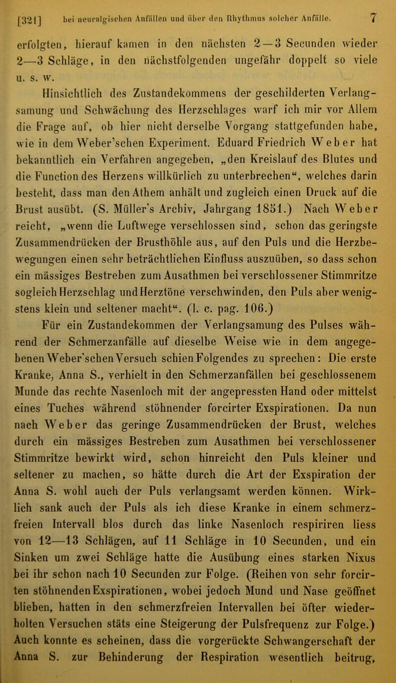 erfolgten, hierauf kamen in den nächsten 2 — 3 Secunden wieder 2—3 Schläge, in den nächstfolgenden ungefähr doppelt so viele u. s. w. Hinsichtlich des Zustandekommens der geschilderten Verlang- samung und Schwächung des Herzschlages warf ich mir vor Allem die Frage auf, ob hier nicht derselbe Vorgang stattgefunden habe, wie in dem Weber’schen Experiment. Eduard Friedrich Weber hat bekanntlich ein Verfahren angegeben, „den Kreislauf des Blutes und die Function des Herzens willkürlich zu unterbrechen“, welches darin besteht, dass man den Athem anhält und zugleich einen Druck auf die Brust ausübt. (S. Müller’s Archiv, Jahrgang 1851.) Nach Weber reicht, „wenn die Luftwege verschlossen sind, schon das geringste Zusammendrücken der Brusthöhle aus, auf den Puls und die Herzbe- wegungen einen sehr beträchtlichen Einfluss auszuüben, so dass schon ein mässiges Bestreben zum Ausathmen bei verschlossener Stimmritze sogleich Herzschlag und Herztöne verschwinden, den Puls aber wenig- stens klein und seltener macht“. (1. c. pag. 106.) Für ein Zustandekommen der Verlangsamung des Pulses wäh- rend der Schmerzanfälle auf dieselbe Weise wie in dem angege- benen Weber’schen Versuch schien Folgendes zu sprechen: Die erste Kranke, Anna S., verhielt in den Schmerzanfällen bei geschlossenem Munde das rechte Nasenloch mit der angepressten Hand oder mittelst eines Tuches während stöhnender forcirter Exspirationen. Da nun nach Weber das geringe Zusammendrücken der Brust, welches durch ein mässiges Bestreben zum Ausathmen bei verschlossener Stimmritze bewirkt wird, schon hinreicht den Puls kleiner und seltener zu machen, so hätte durch die Art der Exspiration der Anna S. wohl auch der Puls verlangsamt werden können. Wirk- lich sank auch der Puls als ich diese Kranke in einem schmerz- freien Intervall blos durch das linke Nasenloch respiriren liess von 12—13 Schlägen, auf 11 Schläge in 10 Secunden, und ein Sinken um zwei Schläge hatte die Ausübung eines starken Nixus bei ihr schon nach 10 Secunden zur Folge. (Reihen von sehr forcir- ten stöhnenden Exspirationen, wobei jedoch Mund und Nase geöffnet blieben, hatten in den schmerzfreien Intervallen bei öfter wieder- holten Versuchen stäts eine Steigerung der Pulsfrequenz zur Folge.) Auch konnte es scheinen, dass die vorgerückte Schwangerschaft der Anna S. zur Behinderung der Respiration wesentlich beitrug.