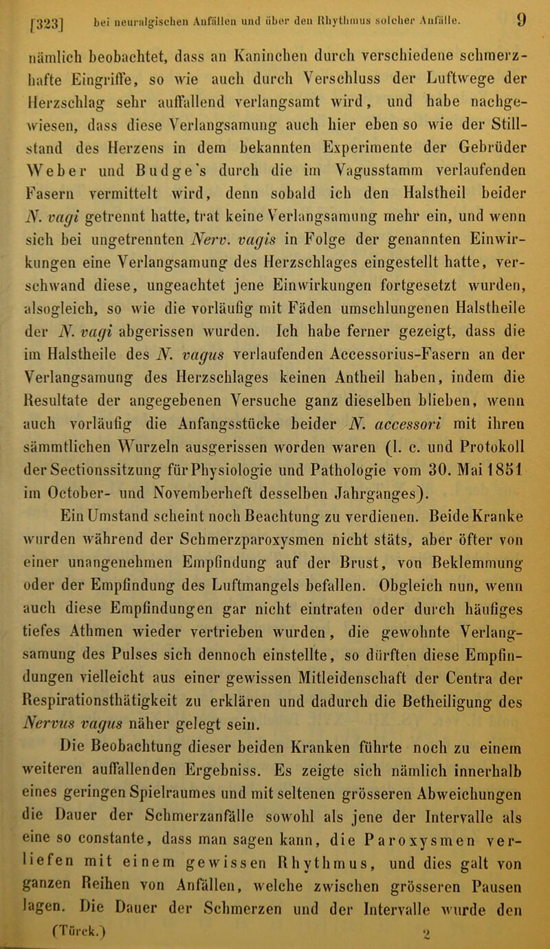 0 nämlich beobachtet, dass an Kaninchen durcli verschiedene schmerz- hafte Eingrifte, so wie auch durcli Verschluss der Luftwege der Herzschlag sehr aulTallend verlangsamt wird, und habe nachge- wiesen, dass diese Verlangsamung auch hier eben so wie der Still- stand des Herzens in dem bekannten Experimente der Gebrüder Weher und Budge’s durch die im Vagusstamm verlaufenden Fasern vermittelt wird, denn sobald ich den Halstheil beider iV. vagi getrennt hatte, trat keine Verlangsamung mehr ein, und wenn sich bei ungetrennten Nerv, vagis in Folge der genannten Einwir- kungen eine Verlangsamung des Herzschlages eingestellt hatte, ver- schwand diese, ungeachtet jene Einwirkungen fortgesetzt wurden, alsogleich, so wie die vorläufig mit Fäden umschlungenen Halstheile der N. vagi abgerissen wurden. Ich habe ferner gezeigt, dass die im Halstheile des N. vagus verlaufenden Accessorius-Fasern an der Verlangsamung des Herzschlages keinen Antheil haben, indem die Besultate der angegebenen Versuche ganz dieselben blieben, wenn auch vorläufig die Anfangsstücke beider N. accessori mit ihren sämmtlichen Wurzeln ausgerissen worden waren (1. c. und Protokoll der Sectionssitzung für Physiologie und Pathologie vom 30. MailSSI im October- und Novemherheft desselben Jahrganges). Ein Umstand scheint noch Beachtung zu verdienen. Beide Kranke wurden während der Schmerzparoxysmen nicht stäts, aber öfter von einer unangenehmen Empfindung auf der Brust, von Beklemmung oder der Empfindung des Luftmangels befallen. Obgleich nun, wenn auch diese Empfindungen gar nicht eintraten oder durch häufiges tiefes Athmen wieder vertrieben wurden, die gewohnte Verlang- samung des Pulses sich dennoch einstellte, so dürften diese Empfin- dungen vielleicht aus einer gewissen Mitleidenschaft der Centra der Respirationsthätigkeit zu erklären und dadurch die Betheiligung des Nervus vagus näher gelegt sein. Die Beobachtung dieser beiden Kranken führte noch zu einem weiteren auffallenden Ergebniss. Es zeigte sich nämlich innerhalb eines geringen Spielraumes und mit seltenen grösseren Abweichungen die Dauer der Schmerzanfülle sowohl als jene der Intervalle als eine so constante, dass man sagen kann, die Paroxysmen ver- liefen mit einem gewissen Rhythmus, und dies galt von ganzen Reihen von Anfällen, welche zwischen grösseren Pausen lagen. Die Dauer der Schmerzen und der Intervalle wurde den (Türck.) ‘2