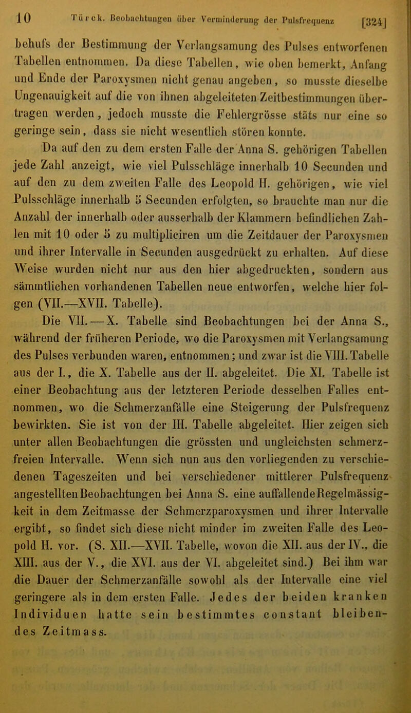 behufs der Bestimmung der Verlangsamung des Pulses entworfenen Tabellen entnornmen. Da diese Tabellen, wie oben bemerkt, Anfang und Ende der Paroxysmen nicht genau angeben, so musste dieselbe Ungenauigkeit auf die von ihnen abgeleiteten Zeitbestimmungen über- tragen werden, jedoch musste die Fehlergrösse stäts nur eine so geringe sein, dass sie nicht wesentlich stören konnte. Da auf den zu dem ersten Falle der Anna S. gehörigen Tabellen jede Zahl anzeigt, wie viel Pulsschläge innerhalb 10 Secunden und auf den zu dem zweiten Falle des Leopold H. gehörigen, wie viel Pulsschläge innerhalb 5 Secunden erfolgten, so brauchte man nur die Anzahl der innerhalb oder ausserhalb der Klammern befindlichen Zah- len mit 10 oder 5 zu multipliciren um die Zeitdauer der Paroxysmen und ihrer Intervalle in Secunden ausgedrückt zu erhalten. Auf diese Weise wurden nicht nur aus den hier abgedruckten, sondern aus sämmtlichen vorhandenen Tabellen neue entworfen, welche hier fol- gen (VII.—XVII. Tabelle). Die VII.—X. Tabelle sind Beobachtungen bei der Anna S., während der früheren Periode, wo die Paroxysmen mit Verlangsamung des Pulses verbunden waren, entnommen; und zwar ist die VIII.Tabelle aus der I., die X. Tabelle aus der II. abgeleitet. Die XI. Tabelle ist einer Beobachtung aus der letzteren Periode desselben Falles ent- nommen, wo die Schmerzanfälle eine Steigerung der Pulsfrequenz bewirkten. Sie ist von der III. Tabelle abgeleitet. Hier zeigen sich unter allen Beobachtungen die grössten und ungleichsten schmerz- freien Intervalle. Wenn sich nun aus den vorliegenden zu verschie- denen Tageszeiten und bei verschiedener mittlerer Pulsfrequenz angestellten Beobachtungen bei Anna S. eine auffallende Regelmässig- keit in dem Zeitmasse der Schmerzparoxysmen und ihrer Intervalle ergibt, so findet sich diese nicht minder im zweiten Falle des Leo- pold H. vor. (S. XII.—XVII. Tabelle, wovon die XII. aus der IV., die XIII. aus der V., die XVI. aus der VI. abgeleitet sind.) Bei ihm war die Dauer der Schmerzanfölle sowohl als der Intervalle eine viel geringere als in dem ersten Falle. Jedes der beiden kranken Individuen hatte sein bestimmtes constant bleiben- des Zeitmass.