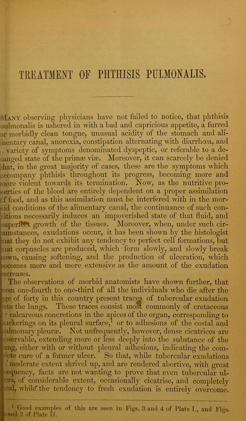 TREATMENT OF PHTHISIS PDLMONALIS. Many observing physicians have not failed to notice, that phthisis mlmonalis is ushered in with a bad and capricious appetite, a furred sr morbidly clean tongue, unusual acidity of the stomach and ali- uentary canal, anorexia, constipation alternating with diarrhoea, and , variety of symptoms denominated dyspeptic, or referable to a de- anged state of the primse vim. Moreover, it can scarcely be denied hat, in the great majority of cases, these are the symptoms which ccompany phthisis throughout its progress, becoming more and ■ lore violent towards its termination. Now, as the nutritive pro- perties of the blood are entirely dependent on a proper assimilation ,;f food, and as this assimilation must be interfered with in the mor- • id conditions of the alimentary canal, the continuance of such con- . itions necessarily induces an impoverished state of that fluid, and nperfSCt growth of the tissues. Moreover, when, under such cir- amstances, exudations occur, it has been shown by the histologist j iat they do not exhibit any tendency to perfect cell formations, but lat corpuscles are produced, which form slowly, and slowly break ■ own, causing softening, and the production of ulceration, which i ecomes more and more extensive as the amount of the exudation ucreases. The observations of morbid anatomists have shown further, that ■ om one-fourth to one-third of all the individuals who die after the : ye of forty in this country present traces of tubercular exudation nto the lungs. These traces consist most commonly of cretaceous ' calcareous concretions in the apices of the organ, corresponding to ; ickerings on its pleural surface,1 or to adhesions of the costal and almonary pleune. Not unfrequently, however, dense cicatrices are | jservable, extending more or less deeply into the substance of the mg, either with or without pleural adhesions, indicating the com- dete cure of a former ulcer. So that, while tubercular exudations ’ moderate extent shrivel up, and are rendered abortive, with great i ecpiency, facts are not wanting to prove that even tubercular ul- us, of considerable extent, occasionally cicatrise, and completely 2al, whild” the tendency to fresh exudation is entirely overcome. 1 Good examples of this are seen in Figs. 3 and 4 of Plate I., and Fisrs. and 2 of Plate II. °