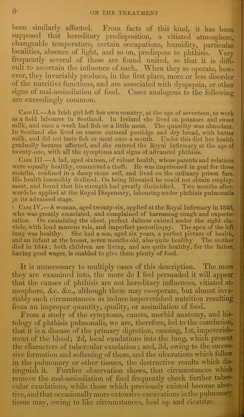 G* been similarly affected. From facts of this kind, it has been supposed that hereditary predisposition, a vitiated atmosphere, changeable temperature, certain occupations, humidity, particular localities, absence of light, and so on, predispose to phthisis. Very frequently several of these are found united, so that it is diffi- cult to ascertain the influence of each. When they so operate, how- ever, they invariably produce, in the first place, more or less disorder of the nutritive functions, and are associated with dyspepsia, or other signs of mal-assimilation of food. Cases analogous to the following are exceedingly common. Case II.—An Irish girl left her own country, at the age of seventeen, to work as a field labourer in Scotland. In Ireland she lived on potatoes and sweet milk, and once a week had fish or a little meat. The quantity was abundant. In Scotland she lived on coarse oatmeal porridge and dry bread, with butter milk, and did not taste fish or meat once a month. Under this diet her health gradually became affected, and she entered the Royal Infirmary at the age of twenty-one, with all the symptoms and signs of advanced phthisis. Case III.—A lad, aged sixteen, of robust health, whose parents and relations were equally healthy, committed a theft. He was imprisoned in goal for three months, confined in a damp stone cell, and lived on the ordinary prison fare. His health insensibly declined. On being liberated he could not obtain employ- ment, and found that his strength had greatly diminished. Two months after- wards he applied at the Royal Dispensary, labouring under phthisis pulmonalis jn its advanced stage. •' Case IV.—A woman, aged twenty-six, applied at the Royal Infirmary in 1843, who was greatly emaciated, and complained of harrassing cough and expecto- ration. On examining the chest, perfect dulness existed under the right cla- vicle, with loud mucous rale, and imperfect pectoriloquy. The apex of the left lung was healthy. She had a son, aged six years, a perfect picture of health, and an infant at the breast, seven months old, also quite healthy. The mother died in 1844; both children are living, and are quite healthy, for the father, having good wages, is enabled to give them plenty of food. It is unnecessary to multiply cases of this description. The more they are examined into, the more do I feel persuaded it will appear that the causes of phthisis are not hereditary influences, vitiated at- mosphere, &c. &c., although these may co-operate, but almost inva- riably such circumstances as induce impoverished nutrition resulting from an improper quantity, quality, or assimilation of food. From a study of the symptoms, causes, morbid anatomy, and his- tology of phthisis pulmonalis, we are, therefore, led to the conclusion, that it is a disease of the primary digestion, causing, 1st, impoverish- ment of the blood; 2d, local exudations into the lung, which present the characters of tubercular exudation ; and, 3d, owing to the succes- sive formation and softening of these, and the ulcerations which follow in the pulmonary or other tissues, the destructive results which dis- tinguish it. Further observation shows, that circumstances which remove the mal-assimilation of food frequently check further tuber- cular exudations, while those which previously existed become abor- tive, and that occasionally more extensive excavations in the pulmonary tissue may, owing to like circumstances, heal up and cicatrize.