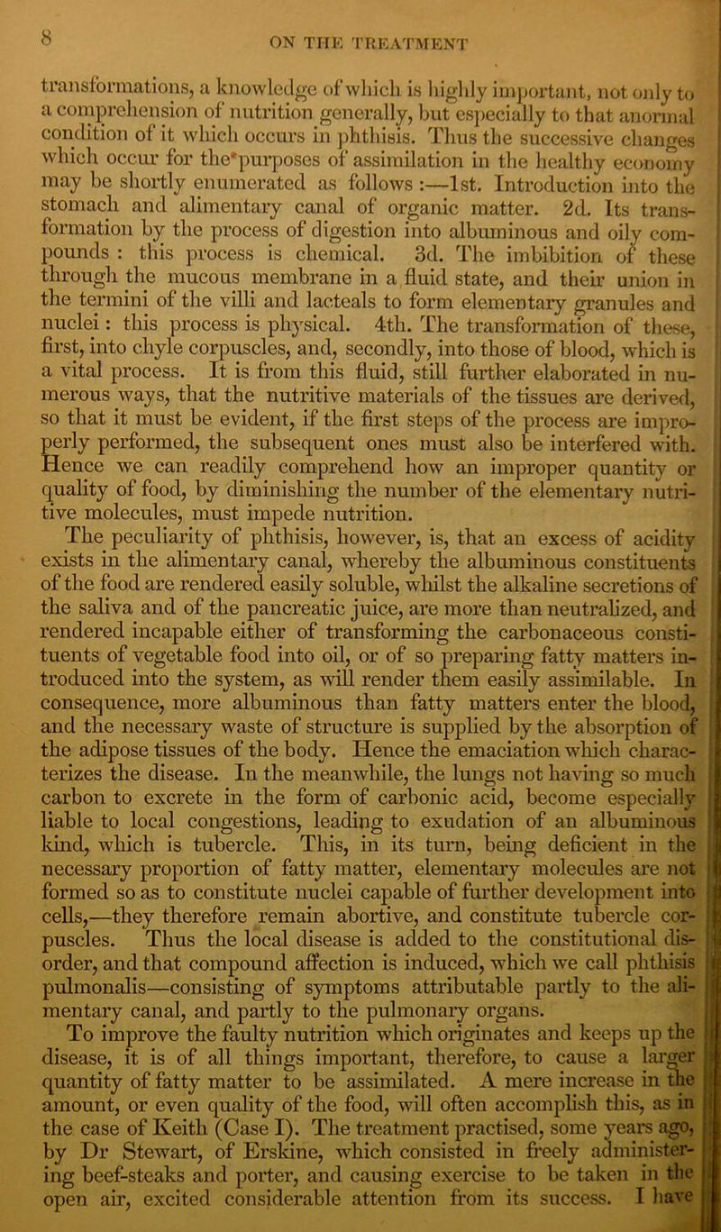 transformations, a knowledge of which is highly important, not only to a comprehension of nutrition generally, but especially to that anonnal condition of it which occurs in phthisis. Thus the successive changes which occur for the'purposcs of assimilation in the healthy economy may be shortly enumerated as follows :—1st. Introduction into the stomach and alimentary canal of organic matter. 2d. Its trans- formation by the process of digestion into albuminous and oily com- pounds : this process is chemical. 3d. The imbibition of these through the mucous membrane in a fluid state, and their union in the termini of the villi and lac.teals to form elementary granules and nuclei: this process is physical. 4th. The transformation of these, first, into chyle corpuscles, and, secondly, into those of blood, which is a vital process. It is from this fluid, still further elaborated in nu- merous ways, that the nutritive materials of the tissues are derived, so that it must be evident, if the first steps of the process are impro- perly performed, the subsequent ones must also be interfered with. Hence we can readily comprehend how an improper quantity or quality of food, by diminishing the number of the elementary nutri- tive molecules, must impede nutrition. The peculiarity of phthisis, however, is, that an excess of acidity exists in the alimentary canal, whereby the albuminous constituents of the food are rendered easily soluble, whilst the alkaline secretions of the saliva and of the pancreatic juice, are more than neutralized, and rendered incapable either of transforming the carbonaceous consti- tuents of vegetable food into oil, or of so preparing fatty matters in- troduced into the system, as will render them easily assimilable. In consequence, more albuminous than fatty matters enter the blood, and the necessary waste of structure is supplied by the absorption of the adipose tissues of the body. Hence the emaciation which charac- terizes the disease. In the meanwhile, the lungs not having so much carbon to excrete in the form of carbonic acid, become especially liable to local congestions, leading to exudation of an albuminous land, which is tubercle. This, in its turn, being deficient in the necessary proportion of fatty matter, elementary molecules are not formed so as to constitute nuclei capable of further development into cells,—they therefore remain abortive, and constitute tubercle cor- puscles. Thus the local disease is added to the constitutional dis- order, and that compound affection is induced, which we call phthisis pulmonalis—consisting of symptoms attributable partly to the ali- mentary canal, and partly to the pulmonary organs. To improve the faulty nutrition which originates and keeps up the disease, it is of all things important, therefore, to cause a larger quantity of fatty matter to be assimilated. A mere increase in the amount, or even quality of the food, will often accomplish this, as in the case of Keith (Case I). The treatment practised, some years ago, i by Dr Stewart, of Erskine, which consisted in freely administer- ing beef-steaks and porter, and causing exercise to be taken in the open air, excited considerable attention from its success. I have