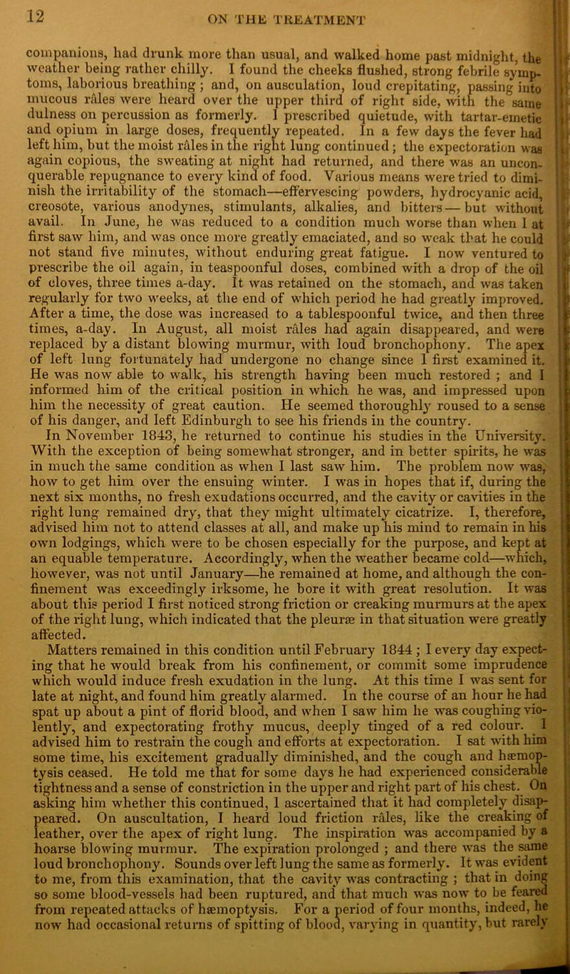 companions, had drunk more than usual, and walked home past midnight, the weather being rather chilly. 1 found the cheeks flushed, strong febrile symp- toms, laborious breathing ; and, on ausculation, loud crepitating, passing into mucous rales were heard over the upper third of right side, with the same dulness on percussion as formerly. 1 prescribed quietude, with tartar-emetic and opium in large doses, frequently repeated. In a few days the fever had left him, but the moist rales in the right lung continued ; the expectoration was again copious, the sweating at night had returned, and there was an uncon- querable repugnance to every kind of food. Various means were tried to dimi- nish the irritability of the stomach—effervescing powders, hydrocyanic acid, creosote, various anodynes, stimulants, alkalies, and bitters—but without avail. In June, he was reduced to a condition much worse than when 1 at first saw him, and was once more greatly emaciated, and so weak that he could not stand five minutes, without enduring great fatigue. I now ventured to prescribe the oil again, in teaspoonful doses, combined with a drop of the oil of cloves, three times a-day. It was retained on the stomach, and was taken regularly for two weeks, at the end of which period he had greatly improved. After a time, the dose was increased to a tablespoonful twice, and then three times, a-day. In August, all moist rfiles had again disappeared, and were replaced by a distant blowing murmur, with loud bronchophony. The apex of left lung fortunately had undergone no change since 1 first examined it. He was now able to walk, his strength having been much restored ; and I informed him of the critical position in which he was, and impressed upon him the necessity of great caution. He seemed thoroughly roused to a sense of his danger, and left Edinburgh to see his friends in the country. In November 1843, he returned to continue his studies in the University. With the exception of being somewhat stronger, and in better spirits, he was in much the same condition as when I last saw him. The problem now was, how to get him over the ensuing winter. I was in hopes that if, during the next six months, no fresh exudations occurred, and the cavity or cavities in the right lung remained dry, that they might ultimately cicatrize. I, therefore, advised him not to attend classes at all, and make up his mind to remain in his own lodgings, which were to be chosen especially for the purpose, and kept at an equable temperature. Accordingly, when the weather became cold—which, however, was not until January—he remained at home, and although the con- finement was exceedingly irksome, he bore it with great resolution. It was about this period I first noticed strong friction or creaking murmurs at the apex of the right lung, which indicated that the pleurae in that situation were greatly affected. Matters remained in this condition until February 1844 ; I every day expect- ing that he would break from his confinement, or commit some imprudence which would induce fresh exudation in the lung. At this time I was sent for late at night, and found him greatly alarmed. In the course of an hour he had spat up about a pint of florid blood, and when I saw him he was coughing vio- lently, and expectorating frothy mucus, deeply tinged of a red colour. I advised him to restrain the cough and efforts at expectoration. I sat with him some time, his excitement gradually diminished, and the cough and luemop- tysis ceased. He told me that for some days he had experienced considerable tightness and a sense of constriction in the upper and right part of his chest. On asking him whether this continued, 1 ascertained that it had completely disap- peared. On auscultation, I heard loud friction rales, like the creaking of leather, over the apex of right lung. The inspiration was accompanied by a hoarse blowing murmur. The expiration prolonged ; and there was the same loud bronchophony. Sounds over left lung the same as formerly. It was evident to me, from this examination, that the cavity was contracting ; that in doing so some blood-vessels had been ruptured, and* that much was now to be feared from repeated attacks of haemoptysis. For a period of four months, indeed, he now had occasional returns of spitting of blood, varying in quantity, but rarely