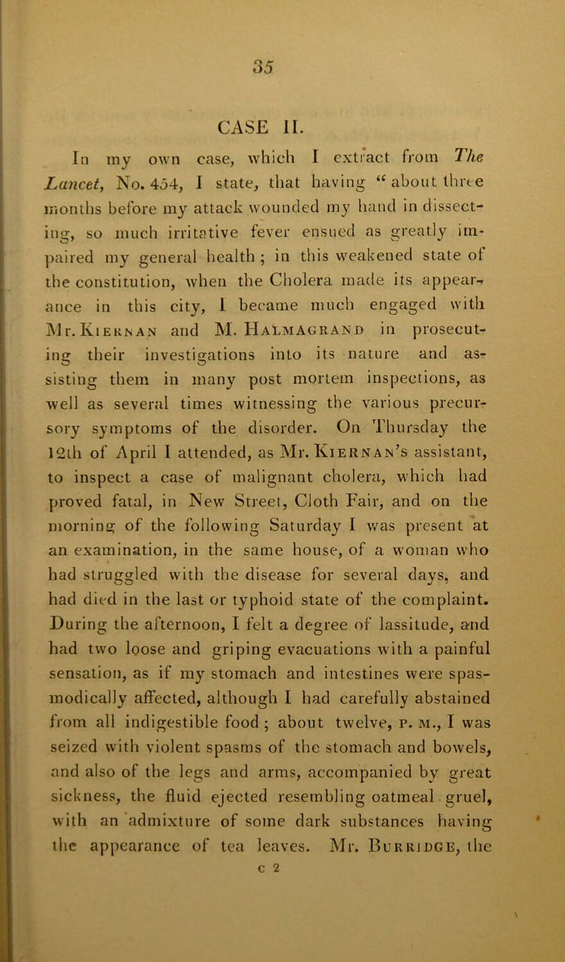 CASE II. In my own case, which I extract from The Lancet, No. 454, I state, that having “about three months before my attack wounded my hand in dissect- ing, so much irritative fever ensued as greatly im- paired my general health ; in this weakened state ot the constitution, when the Cholera made its appear-* a nee in this city, 1 became much engaged with Mr.KiERNAN and M. Halmagrand in prosecut- ing their investigations into its nature and asr sisting them in many post mortem inspections, as well as several times witnessing the various precur- sory symptoms of the disorder. On Thursday the 12th of April I attended, as Mr. Kiernan’s assistant, to inspect a case of malignant cholera, which had proved fatal, in New Street, Cloth Fair, and on the morning of the following Saturday I was present at an examination, in the same house, of a woman who had struggled with the disease for several days, and had died in the last or typhoid state of the complaint. During the afternoon, I felt a degree of lassitude, and had two loose and griping evacuations with a painful sensation, as if my stomach and intestines were spas- modically affected, although I had carefully abstained from all indigestible food ; about twelve, p. m., I was seized with violent spasms of the stomach and bowels, and also of the legs and arms, accompanied bv great sickness, the fluid ejected resembling oatmeal gruel, with an admixture of some dark substances having the appearance of tea leaves. Mr. Bur ridge, the c 2 \