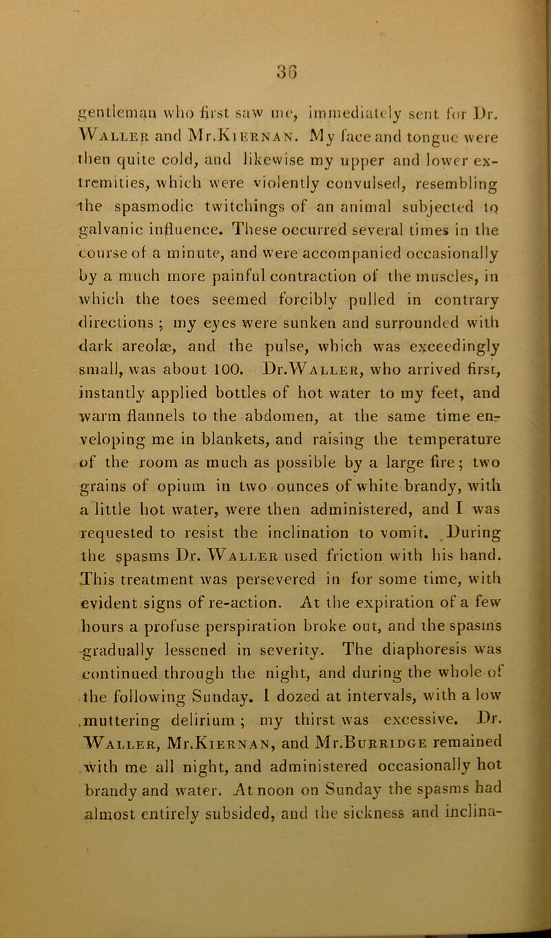 gentleman who first saw rne, immediately sent for Dr. Waller and Mt.Kiernan. My face and tongue were then quite cold, and likewise my upper and lower ex- tremities, which were violently convulsed, resembling •the spasmodic twitchings of an animal subjected to galvanic influence. These occurred several times in the course of a minute, and were accompanied occasionally by a much more painful contraction of the muscles, in which the toes seemed forcibly pulled in contrary directions ; my eyes were sunken and surrounded with dark areolae, and the pulse, which was exceedingly small, was about 100. Di'.Waller, who arrived first, instantly applied bottles of hot water to my feet, and warm flannels to the abdomen, at the same time en- veloping me in blankets, and raising the temperature of the room as much as possible by a large fire; two grains of opium in two ounces of white brandy, with a little hot water, tvere then administered, and I was requested to resist the inclination to vomit. During the spasms Dr. Waller used friction with his hand. This treatment was persevered in for some time, with evident signs of re-action. At the expiration of a few hours a profuse perspiration broke out, and the spasms -gradually lessened in severity. The diaphoresis was continued through the night, and during the wdiole of the following Sunday. 1 dozed at intervals, with a low .muttering delirium; my thirst was excessive. Dr. Waller, Mi\Kiernan, and Mi-.Burridge remained with me all night, and administered occasionally hot brandy and water. At noon on Sunday the spasms had almost entirely subsided, and the sickness and inclina-