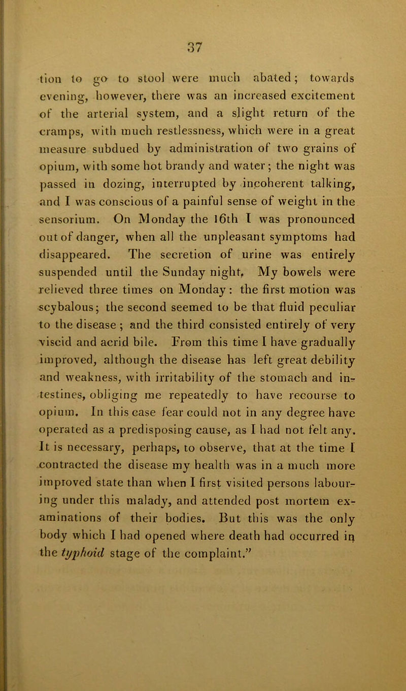 lion lo go to stool were much abated; towards evening, however, there was an increased excitement of the arterial system, and a slight return of the cramps, with much restlessness, which were in a great measure subdued by administration of two grains of opium, with some hot brandy and water; the night was passed in dozing, interrupted by incoherent talking, and I was conscious of a painful sense of weight in the sensorium. On Monday the 16th I was pronounced out of danger, when all the unpleasant symptoms had disappeared. The secretion of urine was entirely suspended until the Sunday night. My bowels were relieved three times on Monday: the first motion was scybalous; the second seemed to be that fluid peculiar to the disease ; and the third consisted entirely of very viscid and acrid bile. From this time 1 have gradually improved, although the disease has left great debility and weakness, with irritability of the stomach and im- testines, obliging me repeatedly to have recourse to opium. In this case fear could not in any degree have operated as a predisposing cause, as I had not felt any. It is necessary, perhaps, to observe, that at the time I contracted the disease my health was in a much more improved state than when I first visited persons labour- ing under this malady, and attended post mortem ex- aminations of their bodies. But this was the only body which I had opened where death had occurred in the typhoid stage of the complaint.”