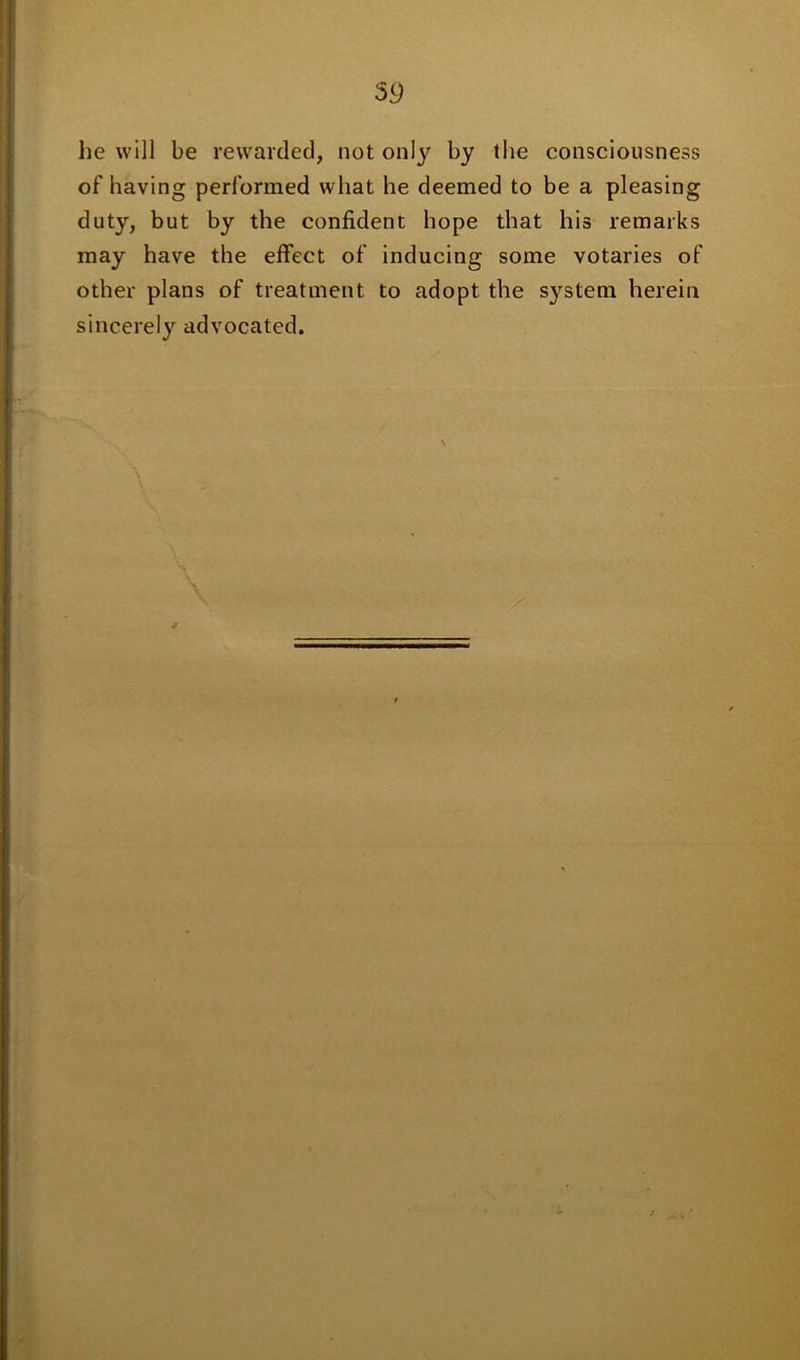 59 he will be rewarded, not onl}' by the consciousness of having performed what he deemed to be a pleasing duty, but by the confident hope that his remarks may have the effect of inducing some votaries of other plans of treatment to adopt the system herein sincerely advocated.