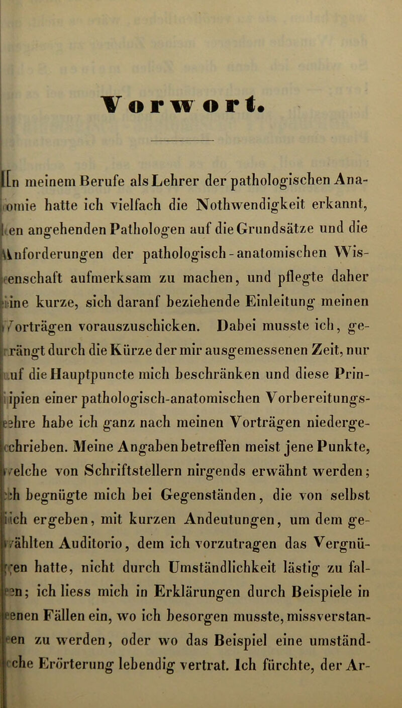 Vor w ort. ILn meinem Berufe als Lehrer der pathologischen Ana- omie hatte ich vielfach die Nothwendigkeit erkannt, l en angehenden Pathologen auf die Grundsätze und die Anforderungen der pathologisch - anatomischen Wis- enschaft aufmerksam zu machen, und pflegte daher ine kurze, sich daranf beziehende Einleitung meinen Vorträgen vorauszuschicken. Dabei musste ich, ge- rängt durch die Kürze der mir ausgemessenen Zeit, nur ,uf dieHauptpuncte mich beschränken und diese Prin- ipien einer pathologisch-anatomischen Vorbereitungs- eehre habe ich ganz nach meinen Vorträgen niederge- chrieben. Meine Angaben betreffen meist jene Punkte, i/eiche von Schriftstellern nirgends erwähnt werden; :h begnügte mich bei Gegenständen, die von selbst Sich ergeben, mit kurzen Andeutungen, um dem ge- wählten Auditorio, dem ich vorzutragen das Vergnü- !r;en hatte, nicht durch Umständlichkeit lästig zu fal- ?n; ich liess mich in Erklärungen durch Beispiele in renen Fällen ein, wo ich besorgen musste, missverstan- den zu werden, oder wo das Beispiel eine umständ- che Erörterung lebendig vertrat. Ich fürchte, der Ar-