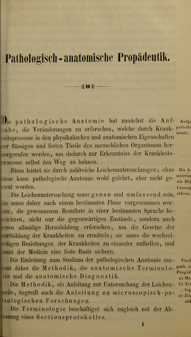 Pathologisch - anatomische Propädeutik. •UM* Oie pathologische Anatomie hat zunächst die Auf- ahe, die Veränderungen zu erforschen, welche durch Krank- eitsprocesse in den physikalischen und anatomischen Eigenschaften er flüssigen und festen Tlieile des menschlichen Organismus her- oro-erufen werden, um dadurch zur Erkenntnis der Krankheils- rocesse selbst den Weg zu bahnen. Diess leistet sie durch zahlreiche Leichenuntersuchungen; ohne i iese kann pathologische Anatomie wohl gelehrt, aber nicht ge- :rnt werden. Die Leichenuntersuchung muss genau und umfassend sein, ie muss daher nach einem bestimmten Plane vorgenommen wer- ten, die gewonnenen Resultate in einer bestimmten Sprache be- ■ dehnen, nicht nur die gegenwärtigen Zustände, sondern auch *?ren allmälige Heranbildung erforschen, um die Gesetze der ortbildunsr der Krankheiten zu ermitteln; sie muss die Wechsel- : 'itigen Beziehungen der Krankheiten zu einander aulhellen, und >mit der Medicin eine feste Basis sichern. Die Einleitung zum Studium der pathologischen Anatomie mn- i'sst daher die Methodik, die anatomische Terminolo- gie und die anatomische Diagnostik. Die Methodik, als Anleitung zur Untersuchung der Leichen- i'.eile, begreift auch die Anleitung zu microscopisch-pa- lologischen Forschungen. Die Terminologie beschäftiget sich zugleich mit der Ab- I' ssung eines S e c l i o n s p r o t o k o 11 e s. r Aufgs patbolo tomie. Die Li uiitersu als Mil Lösung selben. Tlieil path. a Propäd a) Mei b) Tei log c) Dia stik