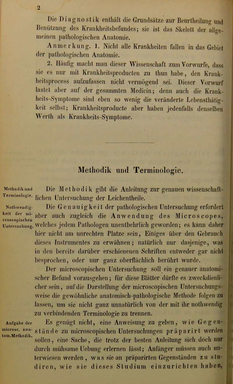 Methodik und Terminologie. Nothvvendig- keit der mi- croscopischen Untersucliung. Aufgabe der microsc. nna- tom. Methodik. Die Diagnostik enthält die Grundsätze zur Benrtheilung und Benützung des Krankheitsbefundes; sie ist das Skelett der allge- meinen pathologischen Anatomie. Anmerkung. 1. Nicht alle Krankheiten fallen in das Gebiet der pathologischen Anatomie. 2. Häufig macht man dieser Wissenschaft zum Vorwürfe, dass sie es nur mit Krankheitsproducten zu thun habe, den Krank- lieilsprocess aufzufassen nicht vermögend sei. Dieser Vorwurf lastet aber auf der gesammlen Medicin; denn auch die Krank- heits-Symptome sind eben so wenig die veränderte Lcbensthätig- keit selbst; Krankheitsproducte aber haben jedenfalls denselben Werth als Krankheits-Symptome. Methodik und Terminologie. Die Methodik gibt die Anleitung zur genauen wissenschaft- lichen Untersuchung der Leichentheile. Die Genauigkeit der pathologischen Untersuchung erfordert aber auch zugleich die Anwendung des Microscopes, welches jedem Pathologen unentbehrlich geworden; es kann daher hier nicht am Unrechten Platze sein, Einiges über den Gebrauch dieses Instrumentes zu erwähnen; natürlich nur dasjenige, was in den bereits darüber erschienenen Schriften entweder gar nicht besprochen, oder nur ganz oberflächlich berührt wurde. Der microscopischen Untersuchung soll ein genauer anatomi- scher Befund vorausgehen; für diese Blätter dürfte es zweckdienli- cher sein, auf die Darstellung der microscopischen Untersuchungs- weise die gewöhnliche anatomisch-pathologische Methode folgen zu s lassen, um sie nicht ganz unnatürlich von der mit ihr nothwendig zu verbindenden Terminologie zu trennen. Es genügt nicht, eine Anweisung zu geben, wie Gegen- s t ä n d e zu microscopischen Untersuchungen p r ä p a r i r t werden sollen, eine Sache, die trotz der besten Anleitung sich doch nur durch mühsame Uebung erlernen lässt; Anfänger müssen auch un- terwiesen werden , was sie an präparirten Gegenständen zu stu- diren, wie sie dieses Studium einzurichten haben,