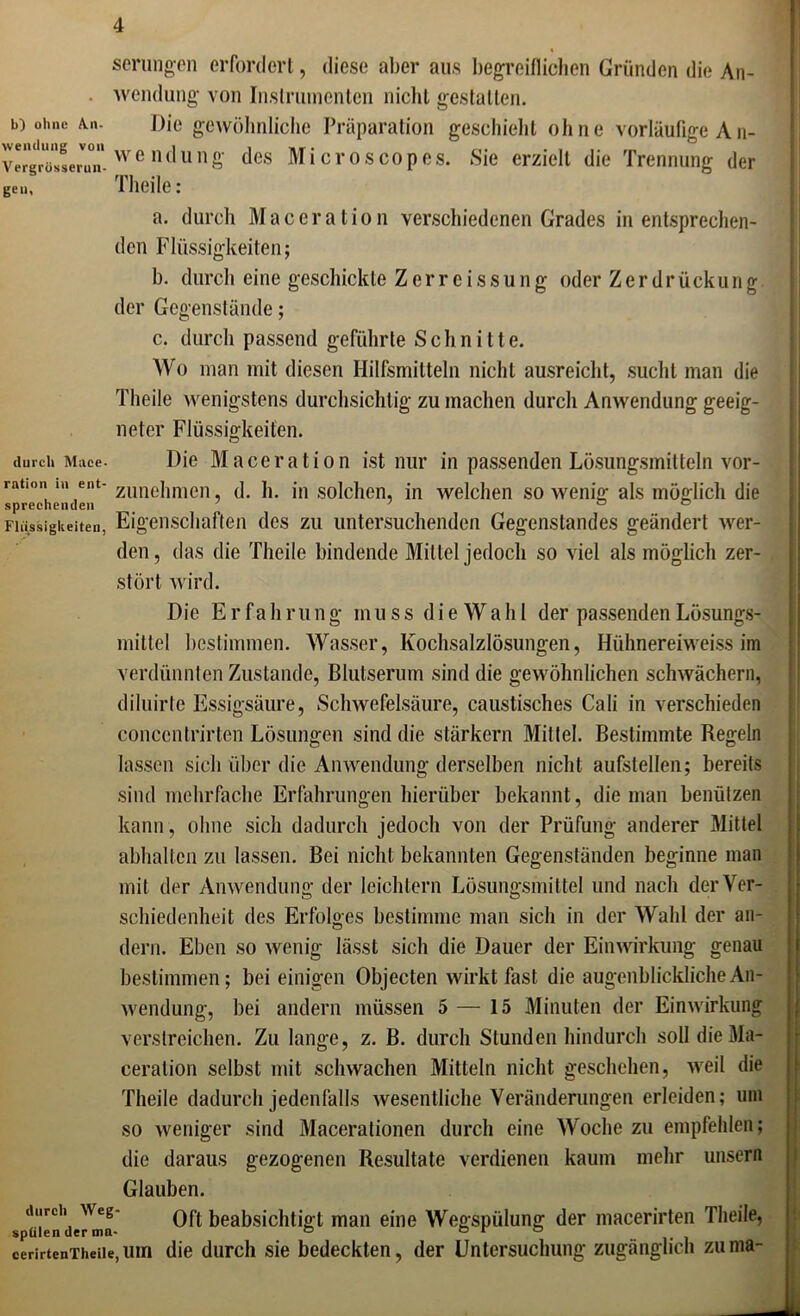 b) ohne An- wendung von Vergrosserun- ge». % serungen erfordert, diese aber aus begreiflichen Gründen die An- wendung von Instrumenten nicht gestalten. Die gewöhnliche Präparation geschieht ohne vorläufige A n- we ndung des Microscopes. Sie erzielt die Trennung der Theile: a. durch Maceration verschiedenen Grades in entsprechen- den Flüssigkeiten; b. durch eine geschickte Zerreissung oder Zerdrückung der Gegenstände; c. durch passend geführte Schnitte. Wo man mit diesen Hilfsmitteln nicht ausreiclit, sucht man die Theile wenigstens durchsichtig zu machen durch Anwendung geeig- neter Flüssigkeiten. durch Mace. Die Maceration ist nur in passenden Lösungsmitteln vor- ranoi. in ent- zimchmen (]_ ]L jn ,solchen, in welchen sowenig als möglich die sprechenden ' ° ° Flüssigkeiten, Eigenschaften des zu untersuchenden Gegenstandes geändert wer- den, das die Theile bindende Mittel jedoch so viel als möglich zer- stört wird. Die Erfahrung muss die Wahl der passenden Lösungs- mittel bestimmen. Wasser, Kochsalzlösungen, Hühnereiweiss im verdünnten Zustande, Blutserum sind die gewöhnlichen schwächere diluirte Essigsäure, Schwefelsäure, caustisches Cali in verschieden conccntrirten Lösungen sind die stärkern Mittel. Bestimmte Regeln lassen sich über die Anwendung derselben nicht aufstellen; bereits sind mehrfache Erfahrungen hierüber bekannt, die man benützen kann , ohne sich dadurch jedoch von der Prüfung anderer Mittel abhalten zu lassen. Bei nicht bekannten Gegenständen beginne man mit der Anwendung der leichtern Lösungsmittel und nach der Ver- schiedenheit des Erfolges bestimme man sich in der Wahl der an- (lern. Eben so wenig lässt sich die Dauer der Einwirkung genau bestimmen; bei einigen Objecten wirkt fast die augenblickliche An- wendung, bei andern müssen 5 — 15 Minuten der Einwirkung verstreichen. Zu lange, z. B. durch Stunden hindurch soll die Ma- ceration selbst mit schwachen Mitteln nicht geschehen, weil die Theile dadurch jedenfalls wesentliche Veränderungen erleiden; um so weniger sind Macerationen durch eine Woche zu empfehlen; die daraus gezogenen Resultate verdienen kaum mehr unsern Glauben. durch Weg- oft beajjgjßhtjp t, man eine Wegspülung der macerirten Theile, spülen der mn- ° o r s cerirtenTheiie,um die durch sie bedeckten, der Untersuchung zugänglich zuma-