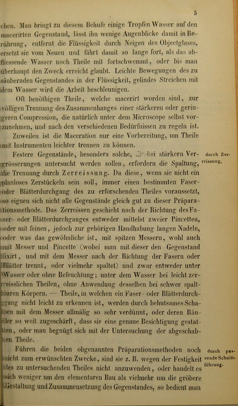 dien. Man bringt zu diesem Behufe einige Tropfen Wasser auf den macerirten Gegenstand, lässt ihn wenige Augenblicke damit in Be- rührung, entfernt die Flüssigkeit durch Neigen des Objectglases, ersetzt sie vom Neuen und fahrt damit so lange fort, als das ab- fliessende Wasser noch Theile mit fortschwemmt, oder bis man überhaupt den Zweck erreicht glaubt. Leichte Bewegungen des zu säubernden Gegenstandes in der Flüssigkeit, gelindes Streichen mit idem Wasser wird die Arbeit beschleunigen. Oft benöthigen Theile, welche macerirt worden sind, zur völligen Trennung des Zusammenhanges einer stärkeren oder gerin- geren Comprcssion, die natürlich unter dem Microscope selbst vor- zunehmen, und nach den verschiedenen Bedürfnissen zu regeln ist. Zuweilen ist die Maceration nur eine Vorbereitung, um Theile mit Instrumenten leichter trennen zu können. Festere Gegenstände, besonders solche, d bei stärkern Ver- jgrösserungen untersucht werden sollen, erfordern die Spaltung, die Trennung durch Zerreissung. Da diese, wenn sie nicht ein planloses Zerstückeln sein soll, immer einen bestimmten Faser- oder Blätterdurchgang des zu erforschenden Theiles voraussetzt, 'SO eignen sich nicht alle Gegenstände gleich gut zu dieser Präpara- tionsmethode. Das Zerreissen geschieht nach der Richtung des Fä- sser- oder Blätterdurchganges entweder mittelst zweier Pincetten, f oder mit feinen, jedoch zur gehörigen Handhabung langen Nadeln, • oder was das gewöhnliche ist, mit spitzen Messern, wohl auch mit Messer und Pincette (wobei man mit dieser den Gegenstand fixirt, und mit dem Messer nach der Richtung der Fasern oder (Blätter trennt, oder vielmehr spaltet) und zwar entweder unter HVasser oder ohne Befeuchtung; unter dem Wasser bei leicht zer- rmisslichen Theilen, ohne Anwendung desselben bei schwer spalt- baren Körpern. — Theile, in welchen ein Faser- oder Blätterdurch- gang nicht leicht zu erkennen ist, werden durch behutsames Scha- den mit dem Messer allmälig so sehr verdünnt, oder deren Rän- der so weit zugeschärft, dass sie eine genaue Besichtigung gestat- ten, oder man begnügt sich mit der Untersuchung der abgeschab- I en Theile. Führen die beiden obgenannten Präparationsmethoden noch durch Zer- reissung, durch pas- : nicht zum erwünschten Zwecke, sind sie z. B. wegen der Festigkeit «endeSchnitt, des zu untersuchenden Theiles nicht anzuwenden, oder handelt es fl,h,un8' ■sich weniger um den elementaren Bau als vielmehr um die gröbere Gestaltung und Zusammensetzung des Gegenstandes, so bedient man