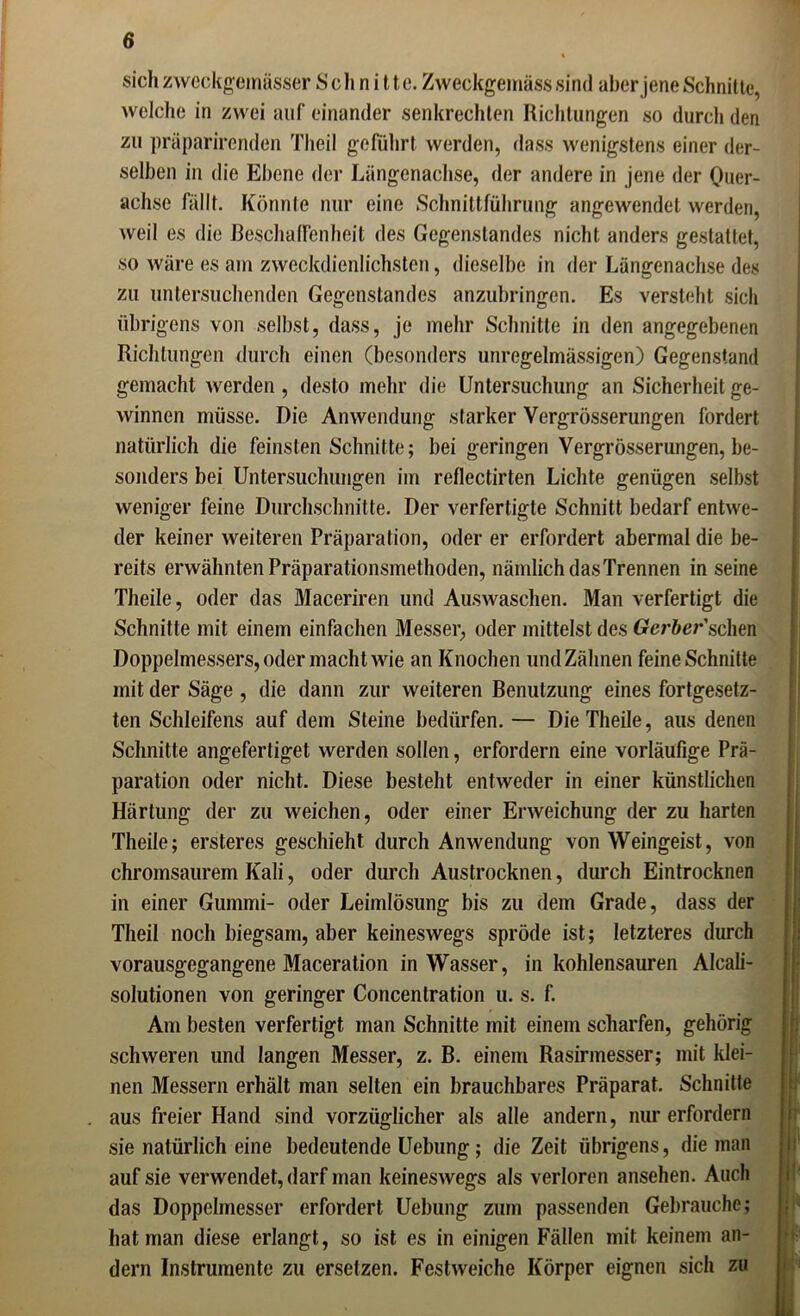 sich zweckgeinässer Schnitte. Zweckgemäss sind aber jene Schnitte, welche in zwei auf einander senkrechten Richtungen so durch den zu präparirenden Theil geführt werden, dass wenigstens einer der- selben in die Ebene der Längenachse, der andere in jene der Quer- achse fällt. Könnte nur eine Schnittführung angewendet werden, weil es die Beschaffenheit des Gegenstandes nicht anders gestattet, so wäre es am zweckdienlichsten, dieselbe in der Längenachse des zu untersuchenden Gegenstandes anzubringen. Es versteht sich übrigens von selbst, dass, je mehr Schnitte in den angegebenen Richtungen durch einen (besonders unregelmässigen) Gegenstand gemacht werden , desto mehr die Untersuchung an Sicherheit ge- winnen müsse. Die Anwendung starker Vergrösserungen fordert natürlich die feinsten Schnitte; bei geringen Vergrösserungen, be- sonders bei Untersuchungen im reflectirten Lichte genügen selbst weniger feine Durchschnitte. Der verfertigte Schnitt bedarf entwe- der keiner weiteren Präparation, oder er erfordert abermal die be- reits erwähnten Präparationsmethoden, nämlich das Trennen in seine Theile, oder das Maceriren und Auswaschen. Man verfertigt die Schnitte mit einem einfachen Messer, oder mittelst des Crer&er’schen Doppelmessers, oder macht wie an Knochen und Zähnen feine Schnitte mit der Säge , die dann zur weiteren Benutzung eines fortgesetz- ten Schleifens auf dem Steine bedürfen. — Die Theile, aus denen Schnitte angefertiget werden sollen, erfordern eine vorläufige Prä- paration oder nicht. Diese besteht entweder in einer künstlichen Härtung der zu weichen, oder einer Erweichung der zu harten Theile; ersteres geschieht durch Anwendung von Weingeist, von chromsaurem Kali, oder durch Austrocknen, durch Eintrocknen in einer Gummi- oder Leimlösung bis zu dem Grade, dass der Theil noch biegsam, aber keineswegs spröde ist; letzteres durch vorausgegangene Maceration in Wasser, in kohlensauren Alcali- solutionen von geringer Concenlration u. s. f. Am besten verfertigt man Schnitte mit einem scharfen, gehörig schweren und langen Messer, z. B. einem Rasirmesser; mit klei- nen Messern erhält man selten ein brauchbares Präparat. Schnitte aus freier Hand sind vorzüglicher als alle andern, nur erfordern sie natürlich eine bedeutende Uebung; die Zeit übrigens, die man auf sie verwendet, darf man keineswegs als verloren ansehen. Auch das Doppelmesser erfordert Uebung zum passenden Gebrauche; hat man diese erlangt, so ist es in einigen Fällen mit keinem an- dern Instrumente zu ersetzen. Festweiche Körper eignen sich zu